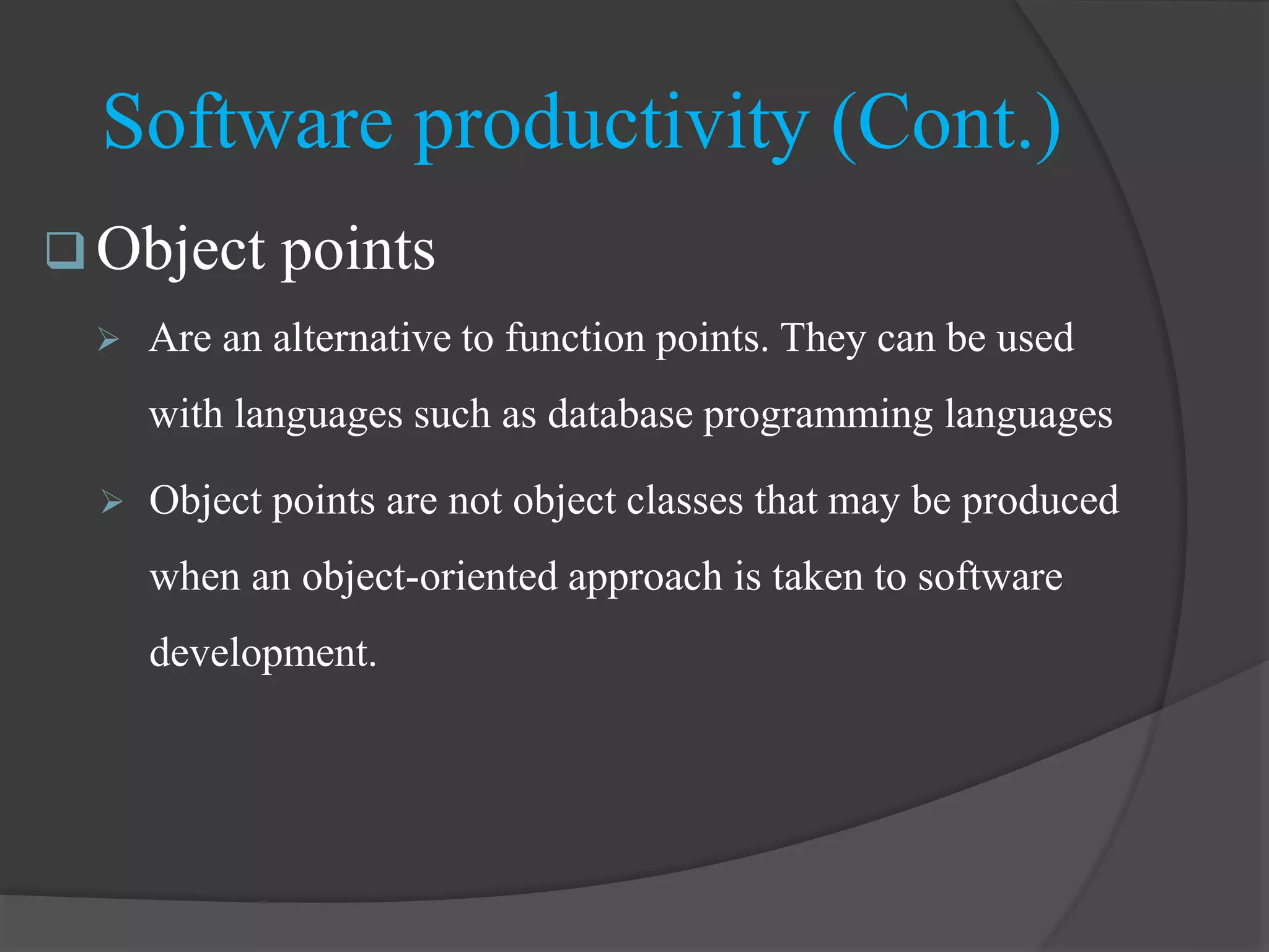  Object points
 Are an alternative to function points. They can be used
with languages such as database programming languages
 Object points are not object classes that may be produced
when an object-oriented approach is taken to software
development.
Software productivity (Cont.)
 