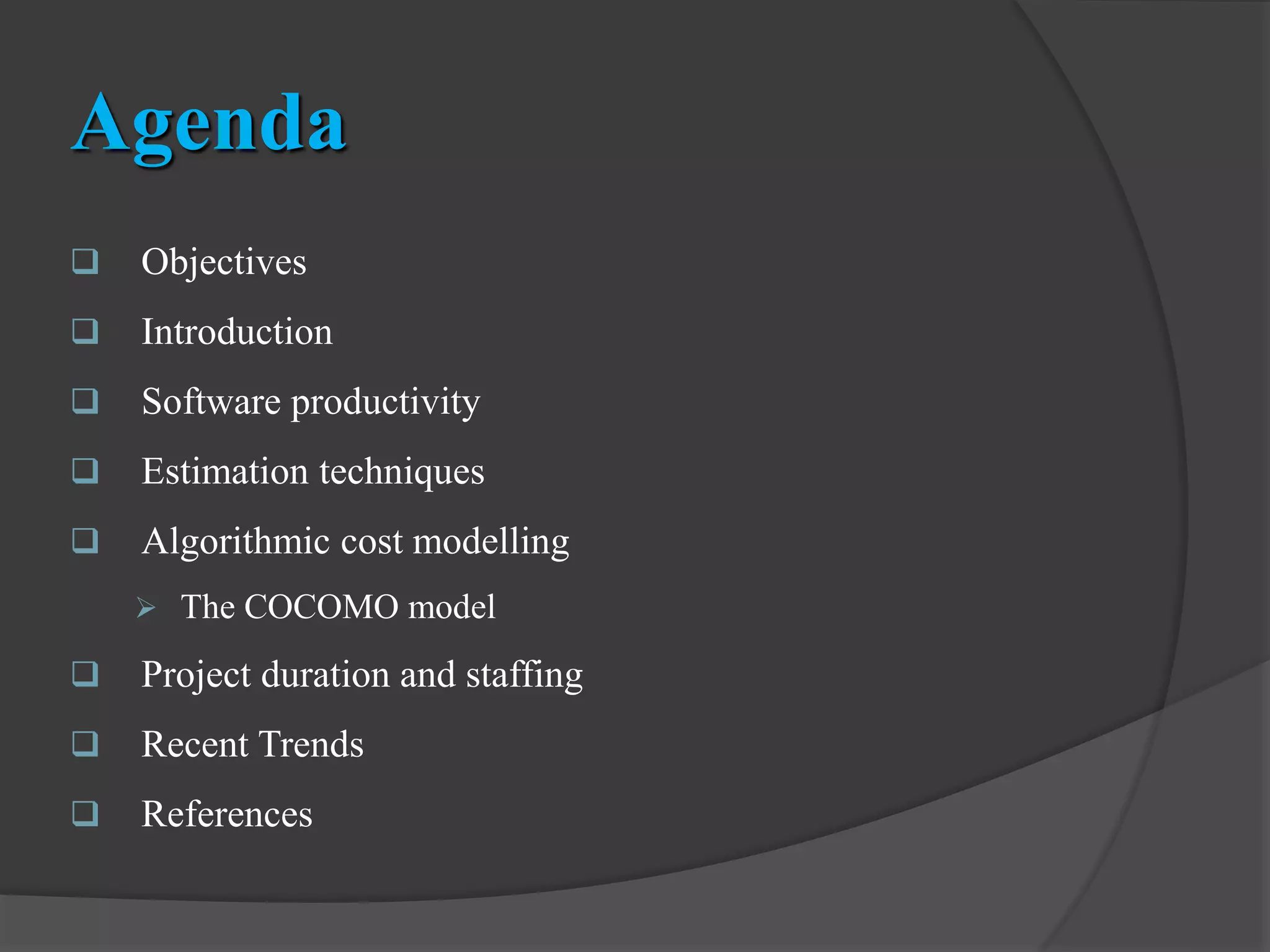 Agenda
 Objectives
 Introduction
 Software productivity
 Estimation techniques
 Algorithmic cost modelling
 The COCOMO model
 Project duration and staffing
 Recent Trends
 References
 