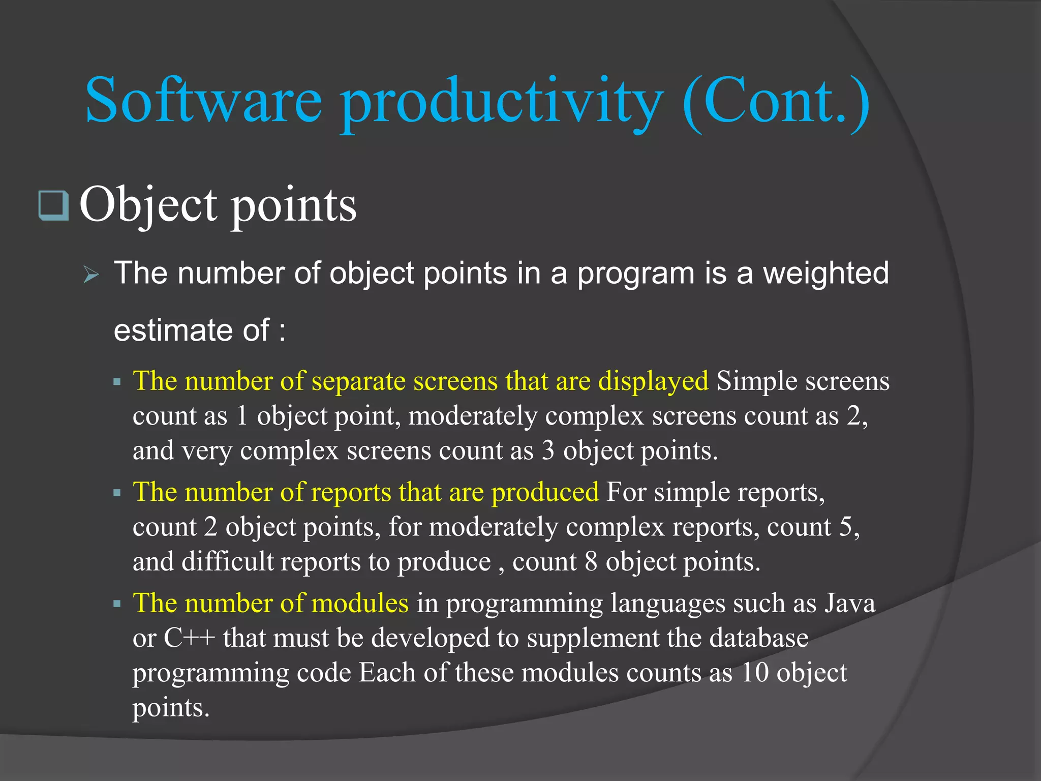  Object points
 The number of object points in a program is a weighted
estimate of :
 The number of separate screens that are displayed Simple screens
count as 1 object point, moderately complex screens count as 2,
and very complex screens count as 3 object points.
 The number of reports that are produced For simple reports,
count 2 object points, for moderately complex reports, count 5,
and difficult reports to produce , count 8 object points.
 The number of modules in programming languages such as Java
or C++ that must be developed to supplement the database
programming code Each of these modules counts as 10 object
points.
Software productivity (Cont.)
 