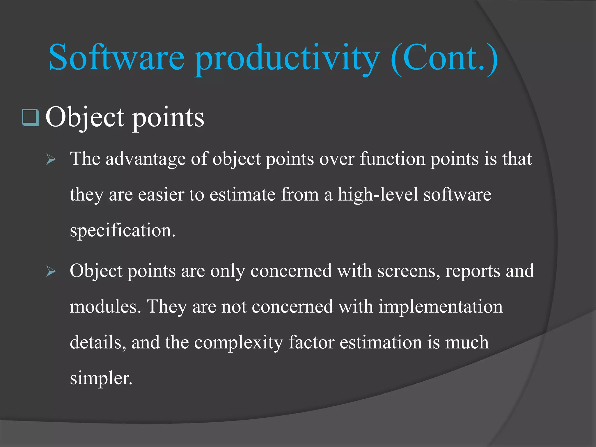  Object points
 The advantage of object points over function points is that
they are easier to estimate from a high-level software
specification.
 Object points are only concerned with screens, reports and
modules. They are not concerned with implementation
details, and the complexity factor estimation is much
simpler.
Software productivity (Cont.)
 