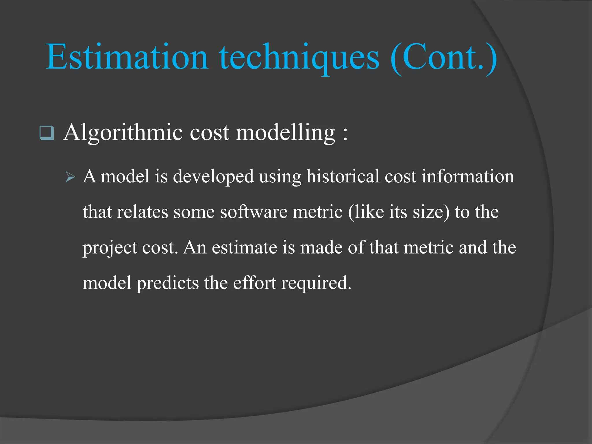  Algorithmic cost modelling :
 A model is developed using historical cost information
that relates some software metric (like its size) to the
project cost. An estimate is made of that metric and the
model predicts the effort required.
Estimation techniques (Cont.)
 