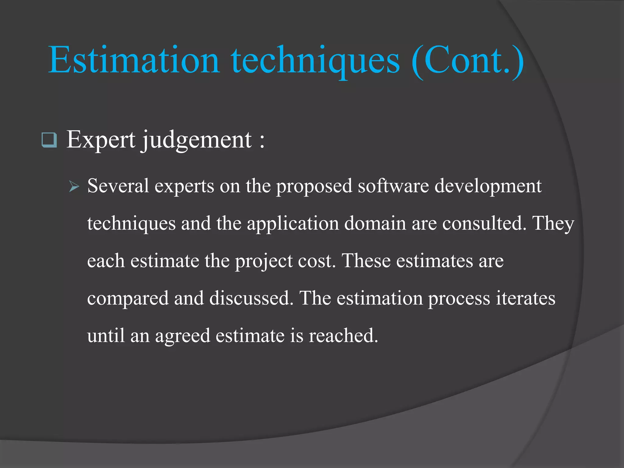  Expert judgement :
 Several experts on the proposed software development
techniques and the application domain are consulted. They
each estimate the project cost. These estimates are
compared and discussed. The estimation process iterates
until an agreed estimate is reached.
Estimation techniques (Cont.)
 