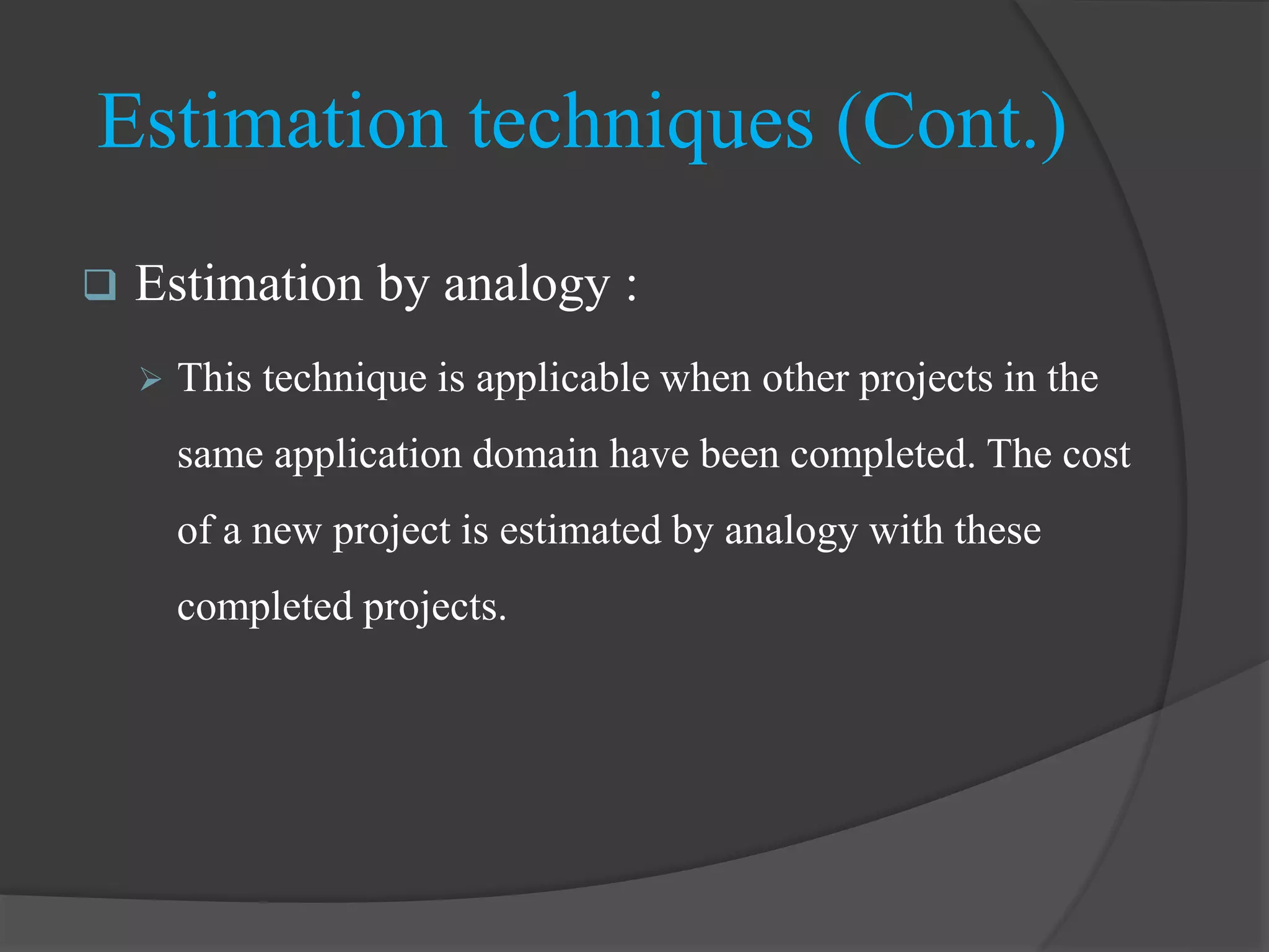  Estimation by analogy :
 This technique is applicable when other projects in the
same application domain have been completed. The cost
of a new project is estimated by analogy with these
completed projects.
Estimation techniques (Cont.)
 