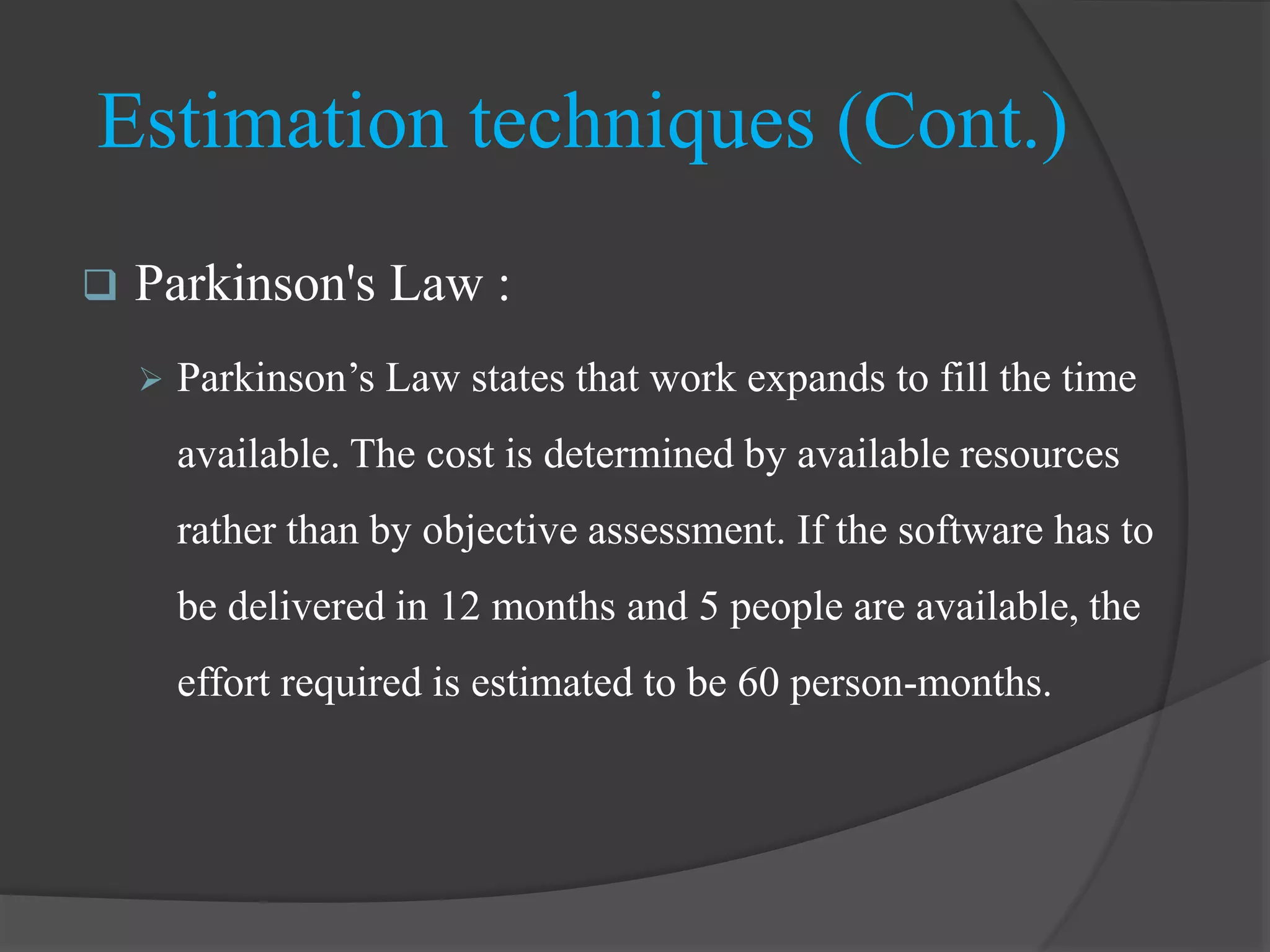  Parkinson's Law :
 Parkinson’s Law states that work expands to fill the time
available. The cost is determined by available resources
rather than by objective assessment. If the software has to
be delivered in 12 months and 5 people are available, the
effort required is estimated to be 60 person-months.
Estimation techniques (Cont.)
 