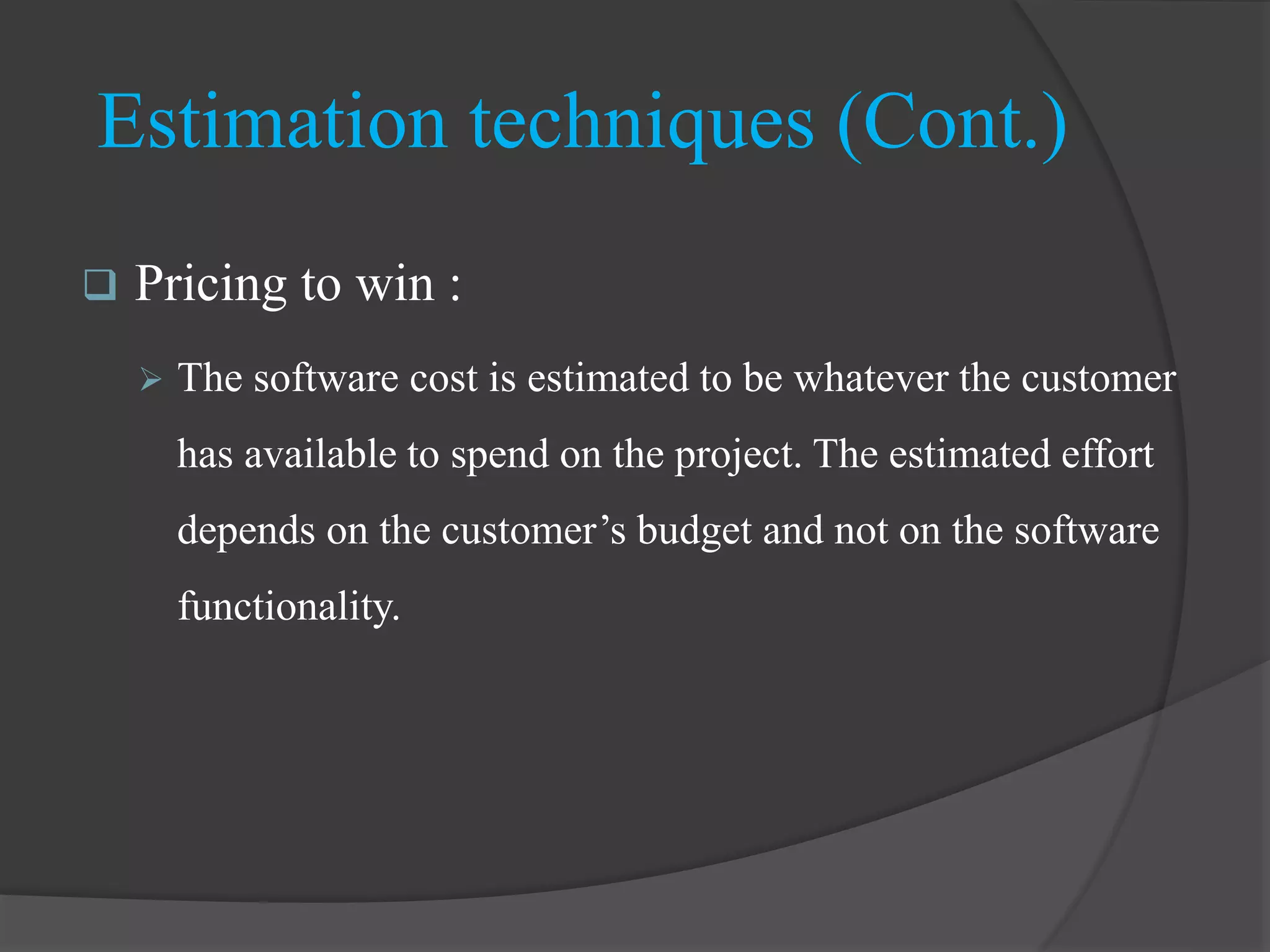  Pricing to win :
 The software cost is estimated to be whatever the customer
has available to spend on the project. The estimated effort
depends on the customer’s budget and not on the software
functionality.
Estimation techniques (Cont.)
 