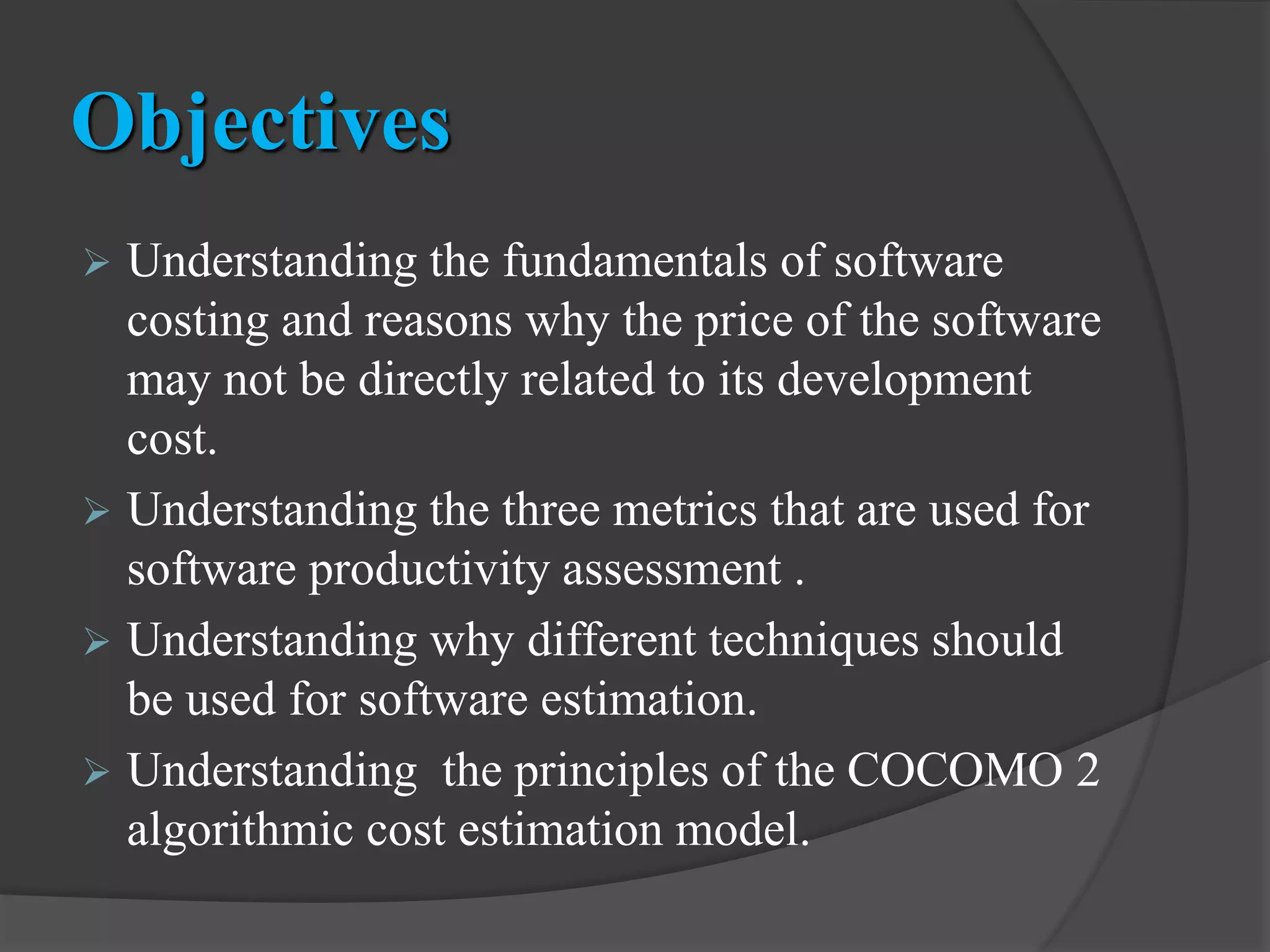 Objectives
 Understanding the fundamentals of software
costing and reasons why the price of the software
may not be directly related to its development
cost.
 Understanding the three metrics that are used for
software productivity assessment .
 Understanding why different techniques should
be used for software estimation.
 Understanding the principles of the COCOMO 2
algorithmic cost estimation model.
 