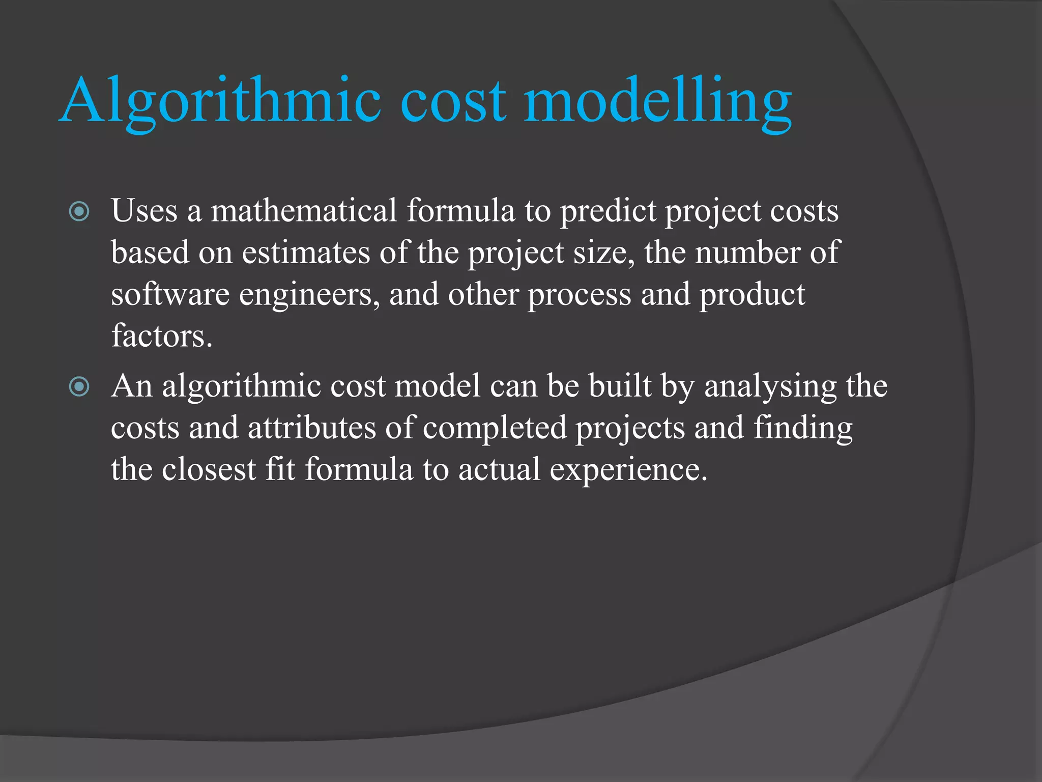 Algorithmic cost modelling
 Uses a mathematical formula to predict project costs
based on estimates of the project size, the number of
software engineers, and other process and product
factors.
 An algorithmic cost model can be built by analysing the
costs and attributes of completed projects and finding
the closest fit formula to actual experience.
 