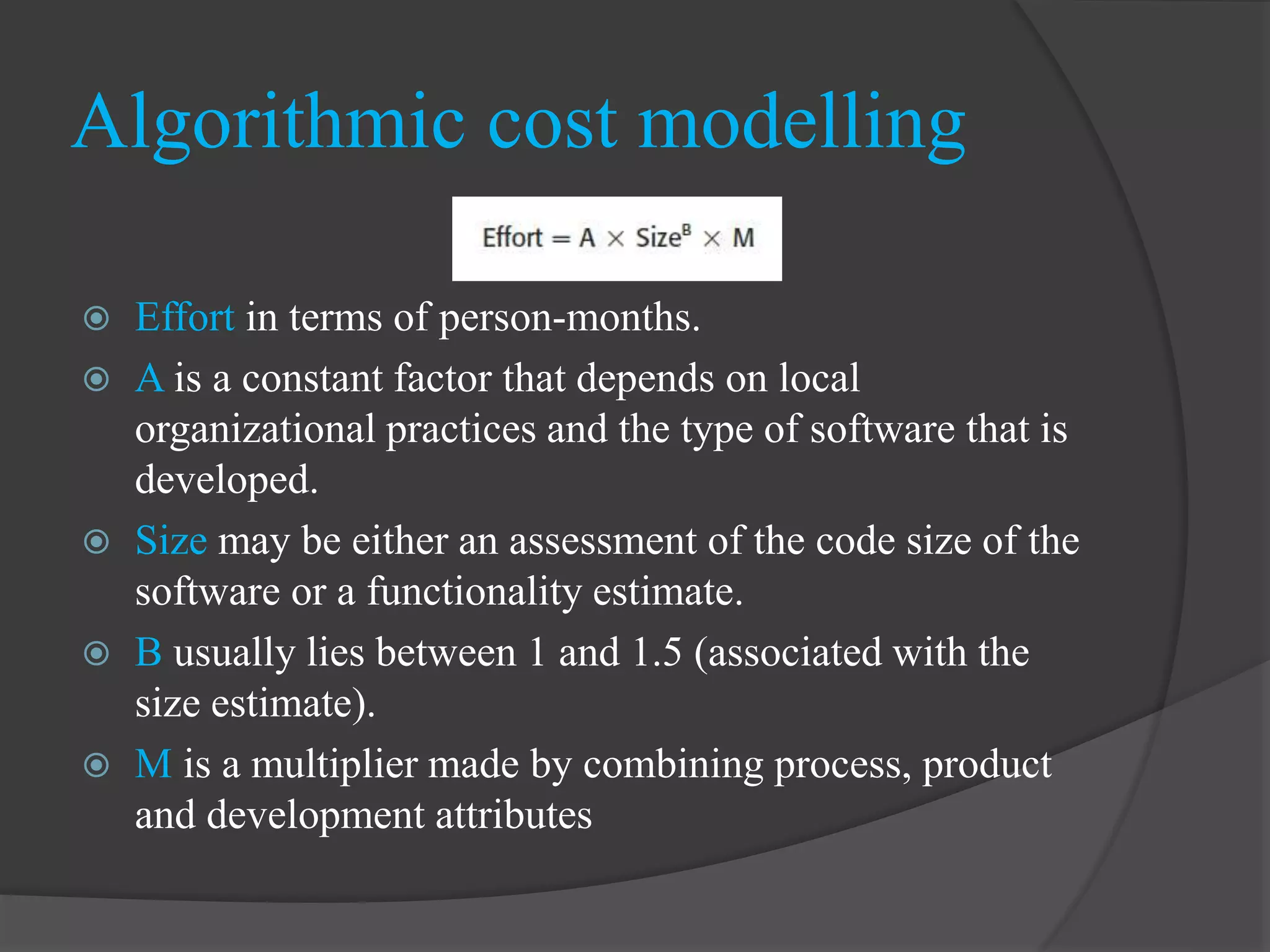 Algorithmic cost modelling
 Effort in terms of person-months.
 A is a constant factor that depends on local
organizational practices and the type of software that is
developed.
 Size may be either an assessment of the code size of the
software or a functionality estimate.
 B usually lies between 1 and 1.5 (associated with the
size estimate).
 M is a multiplier made by combining process, product
and development attributes
 