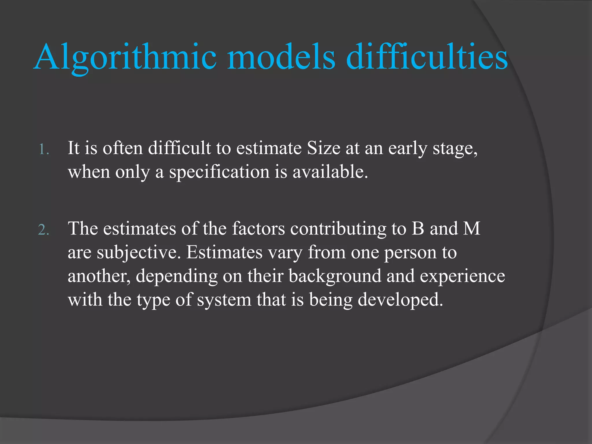 Algorithmic models difficulties
1. It is often difficult to estimate Size at an early stage,
when only a specification is available.
2. The estimates of the factors contributing to B and M
are subjective. Estimates vary from one person to
another, depending on their background and experience
with the type of system that is being developed.
 