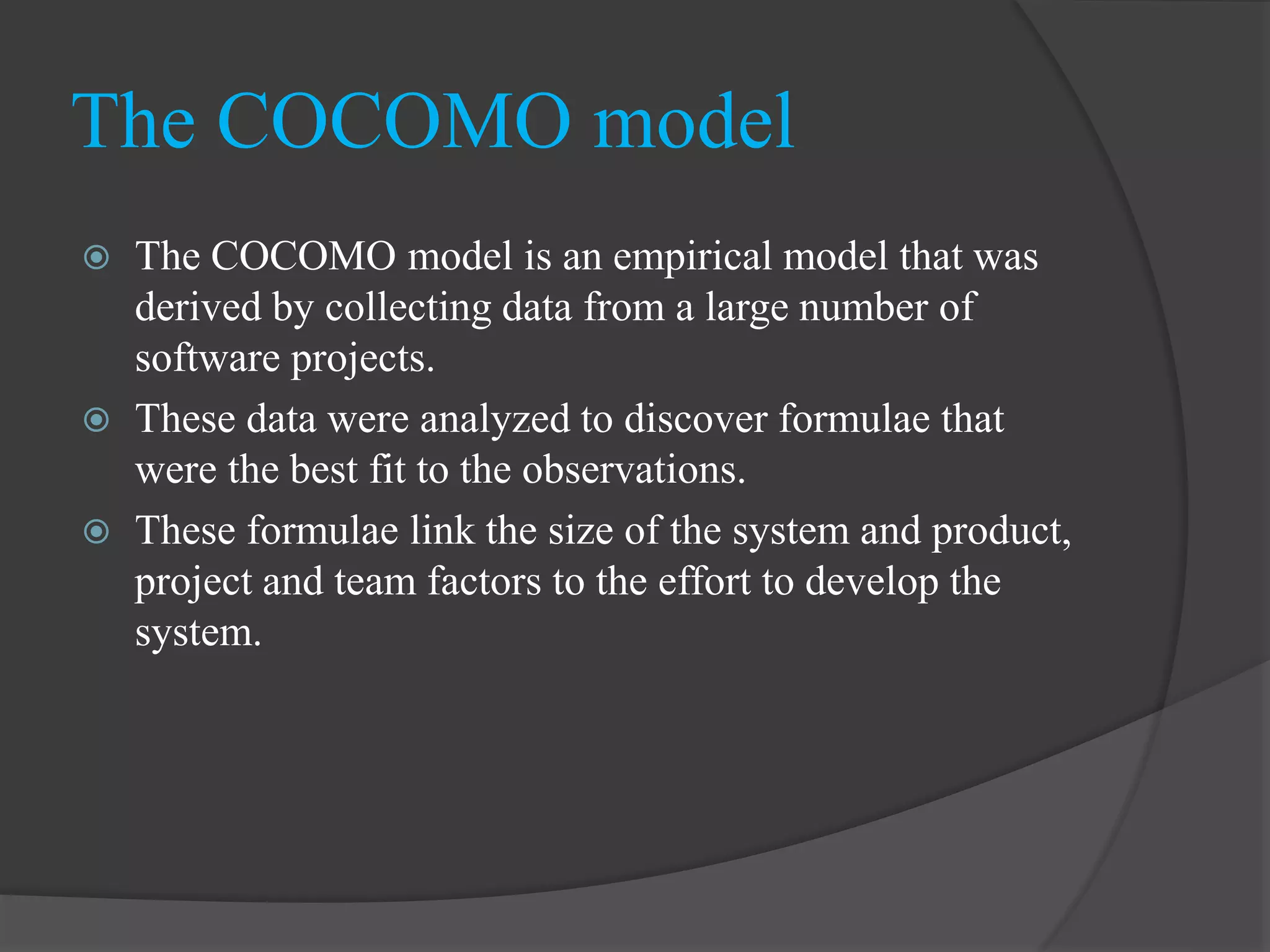  The COCOMO model is an empirical model that was
derived by collecting data from a large number of
software projects.
 These data were analyzed to discover formulae that
were the best fit to the observations.
 These formulae link the size of the system and product,
project and team factors to the effort to develop the
system.
The COCOMO model
 