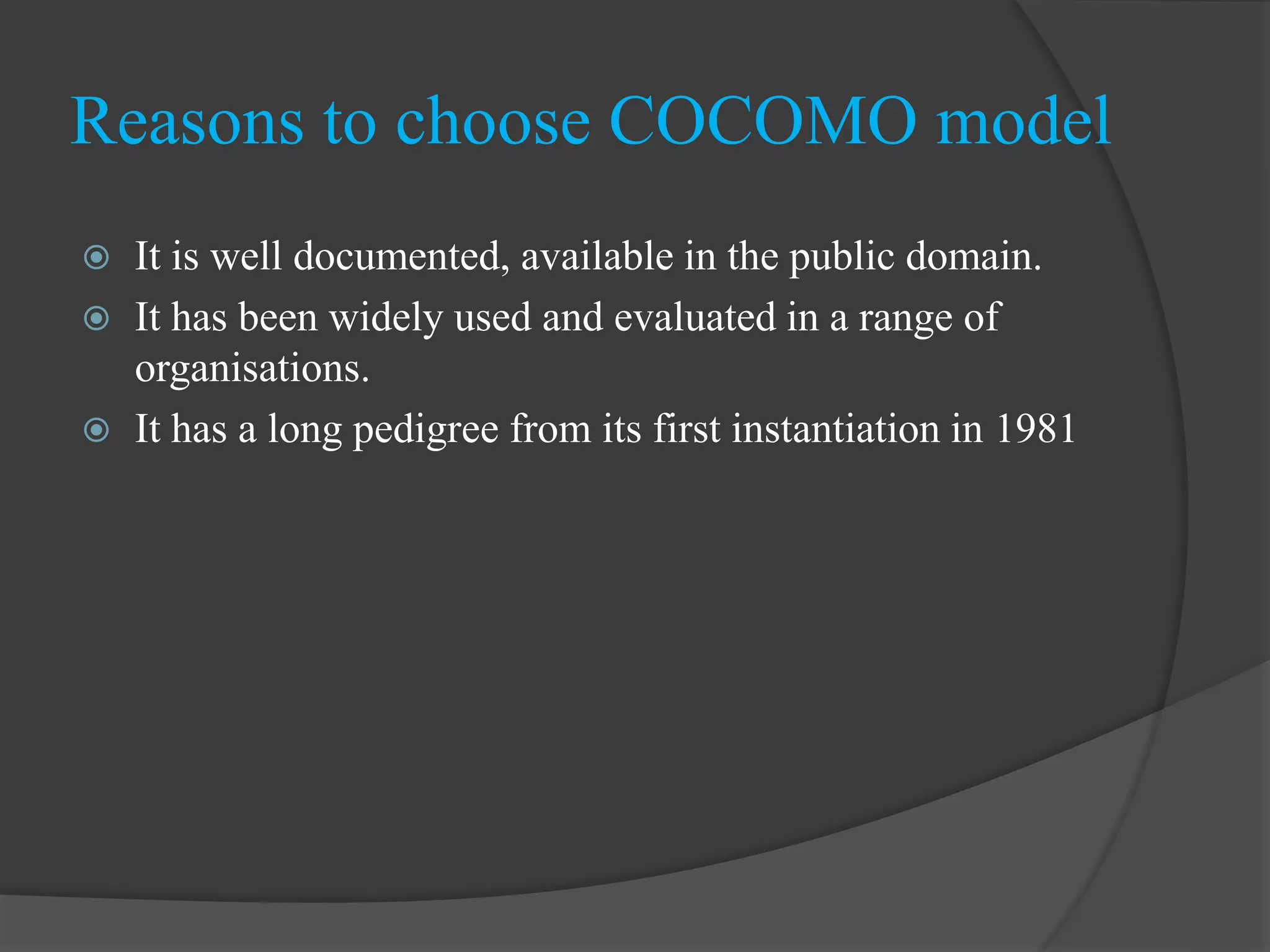  It is well documented, available in the public domain.
 It has been widely used and evaluated in a range of
organisations.
 It has a long pedigree from its first instantiation in 1981
Reasons to choose COCOMO model
 