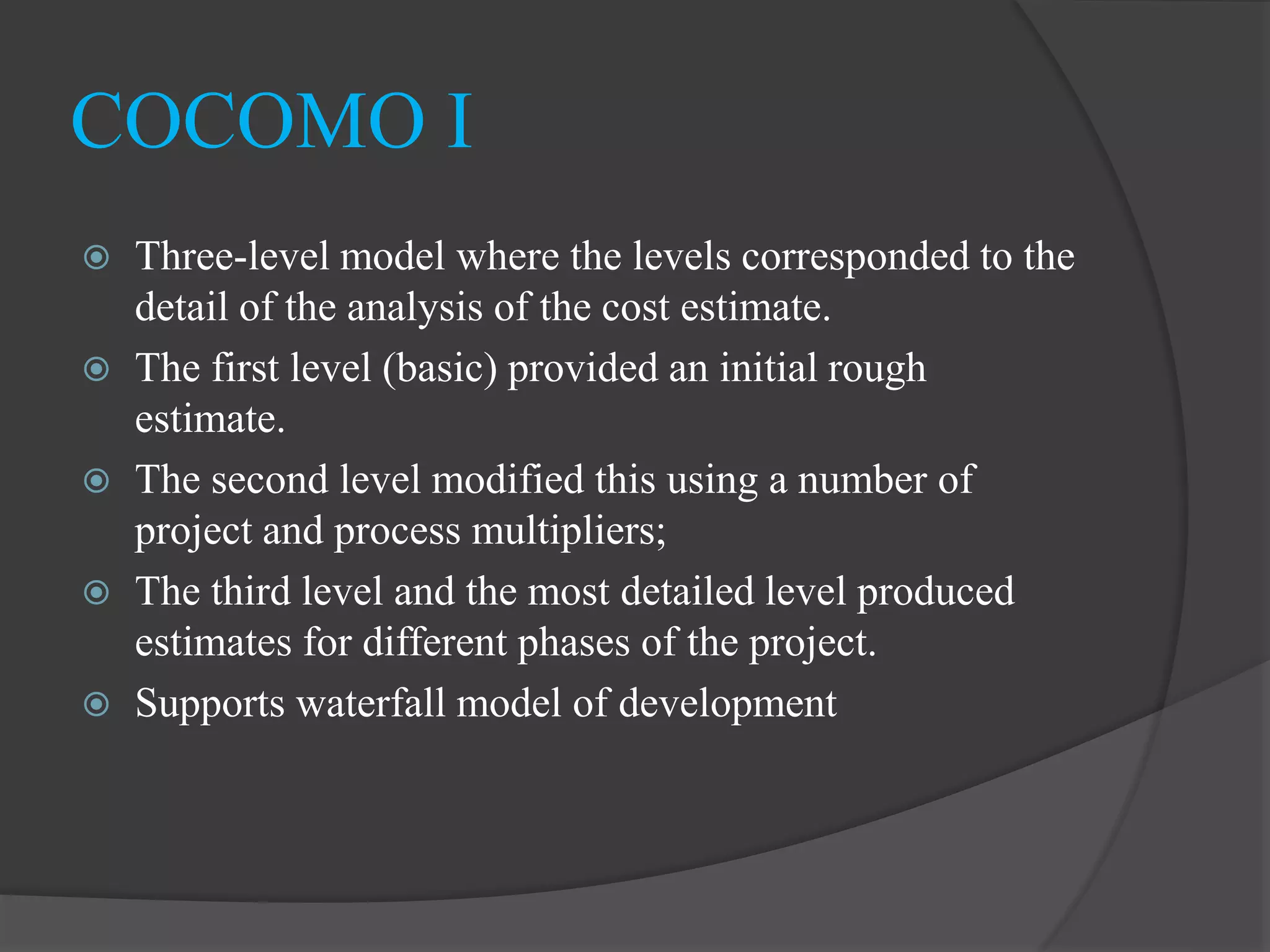  Three-level model where the levels corresponded to the
detail of the analysis of the cost estimate.
 The first level (basic) provided an initial rough
estimate.
 The second level modified this using a number of
project and process multipliers;
 The third level and the most detailed level produced
estimates for different phases of the project.
 Supports waterfall model of development
COCOMO I
 