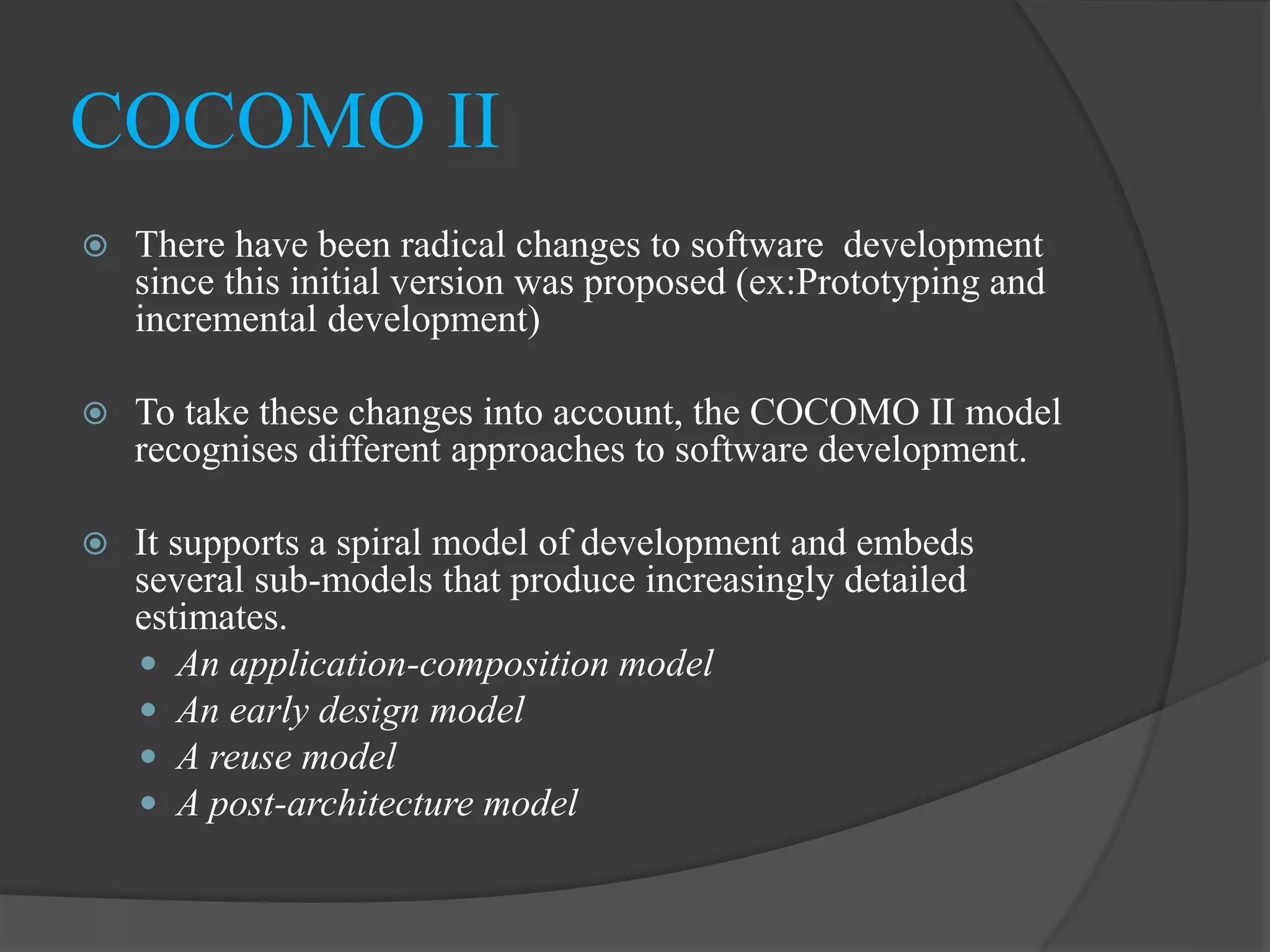  There have been radical changes to software development
since this initial version was proposed (ex:Prototyping and
incremental development)
 To take these changes into account, the COCOMO II model
recognises different approaches to software development.
 It supports a spiral model of development and embeds
several sub-models that produce increasingly detailed
estimates.
 An application-composition model
 An early design model
 A reuse model
 A post-architecture model
COCOMO II
 