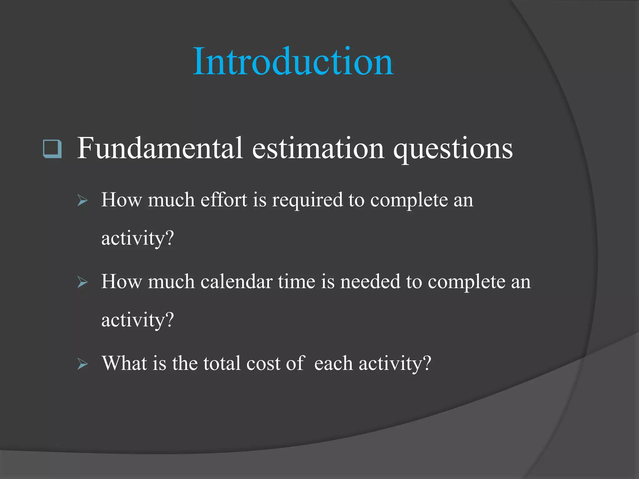 Introduction
 Fundamental estimation questions
 How much effort is required to complete an
activity?
 How much calendar time is needed to complete an
activity?
 What is the total cost of each activity?
 