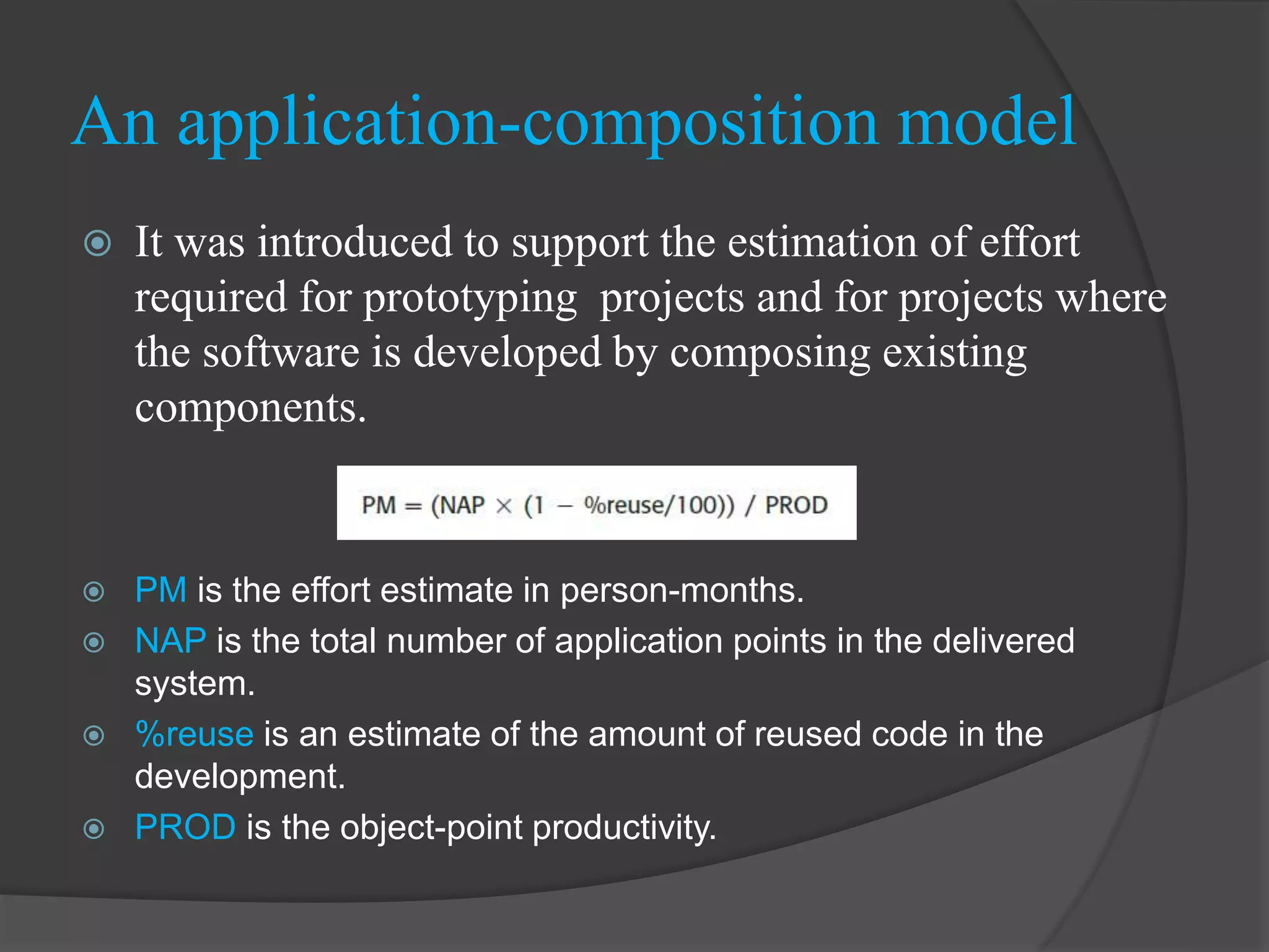  It was introduced to support the estimation of effort
required for prototyping projects and for projects where
the software is developed by composing existing
components.
 PM is the effort estimate in person-months.
 NAP is the total number of application points in the delivered
system.
 %reuse is an estimate of the amount of reused code in the
development.
 PROD is the object-point productivity.
An application-composition model
 
