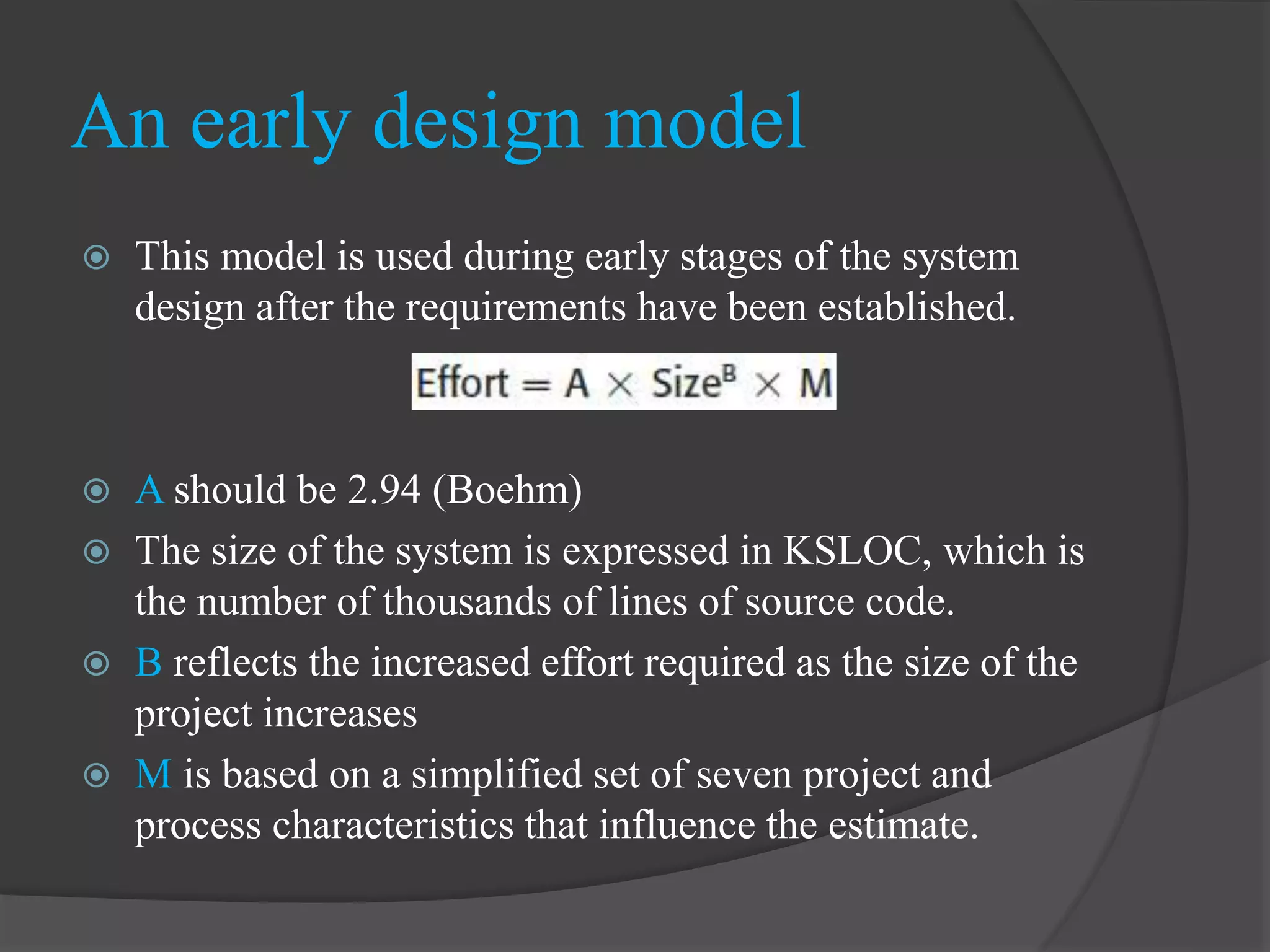  This model is used during early stages of the system
design after the requirements have been established.
 A should be 2.94 (Boehm)
 The size of the system is expressed in KSLOC, which is
the number of thousands of lines of source code.
 B reflects the increased effort required as the size of the
project increases
 M is based on a simplified set of seven project and
process characteristics that influence the estimate.
An early design model
 