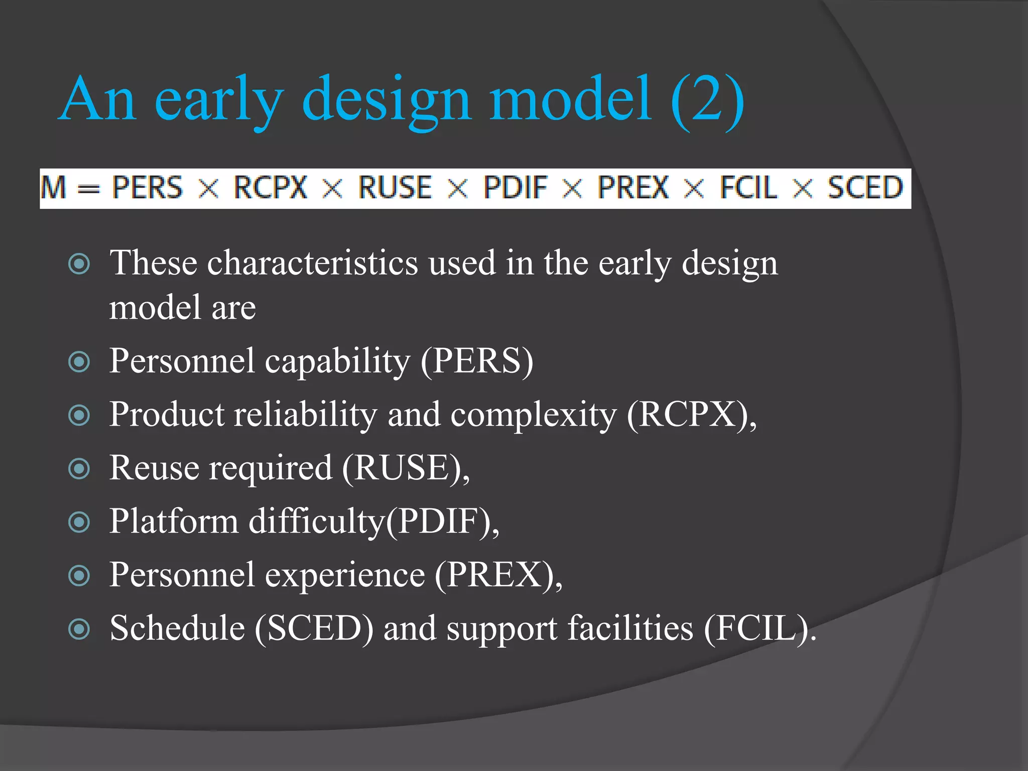  These characteristics used in the early design
model are
 Personnel capability (PERS)
 Product reliability and complexity (RCPX),
 Reuse required (RUSE),
 Platform difficulty(PDIF),
 Personnel experience (PREX),
 Schedule (SCED) and support facilities (FCIL).
An early design model (2)
 