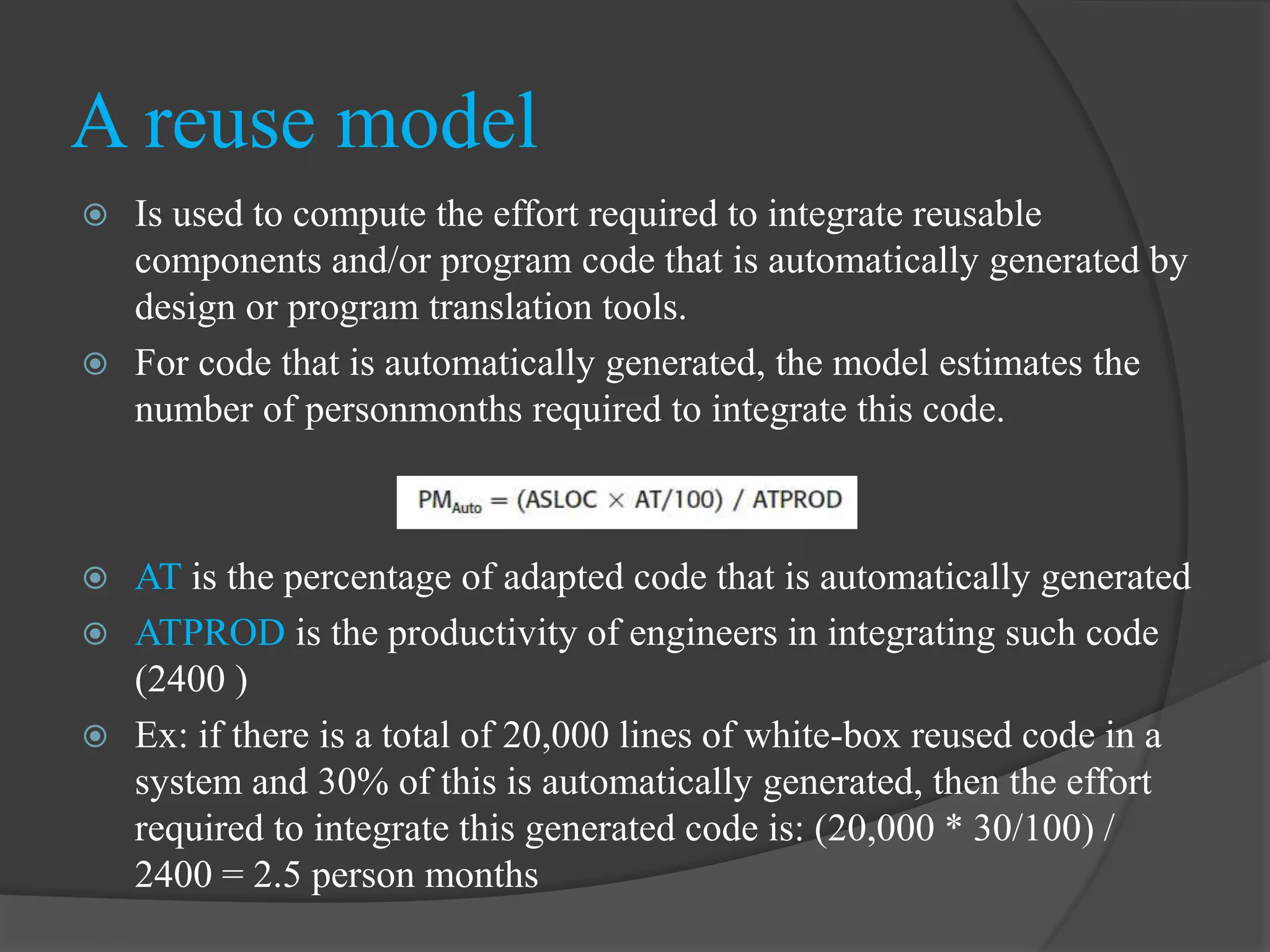  Is used to compute the effort required to integrate reusable
components and/or program code that is automatically generated by
design or program translation tools.
 For code that is automatically generated, the model estimates the
number of personmonths required to integrate this code.
 AT is the percentage of adapted code that is automatically generated
 ATPROD is the productivity of engineers in integrating such code
(2400 )
 Ex: if there is a total of 20,000 lines of white-box reused code in a
system and 30% of this is automatically generated, then the effort
required to integrate this generated code is: (20,000 * 30/100) /
2400 = 2.5 person months
A reuse model
 