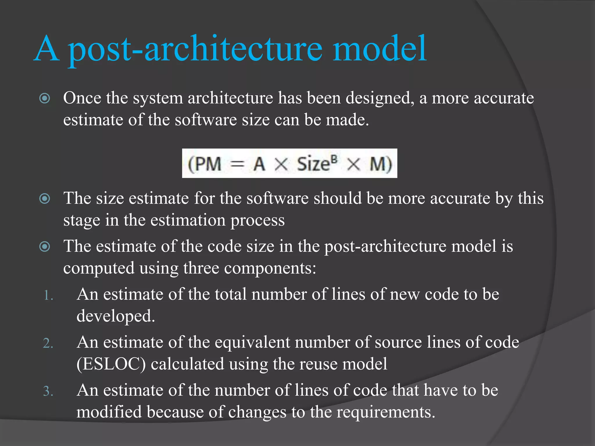  Once the system architecture has been designed, a more accurate
estimate of the software size can be made.
 The size estimate for the software should be more accurate by this
stage in the estimation process
 The estimate of the code size in the post-architecture model is
computed using three components:
1. An estimate of the total number of lines of new code to be
developed.
2. An estimate of the equivalent number of source lines of code
(ESLOC) calculated using the reuse model
3. An estimate of the number of lines of code that have to be
modified because of changes to the requirements.
A post-architecture model
 