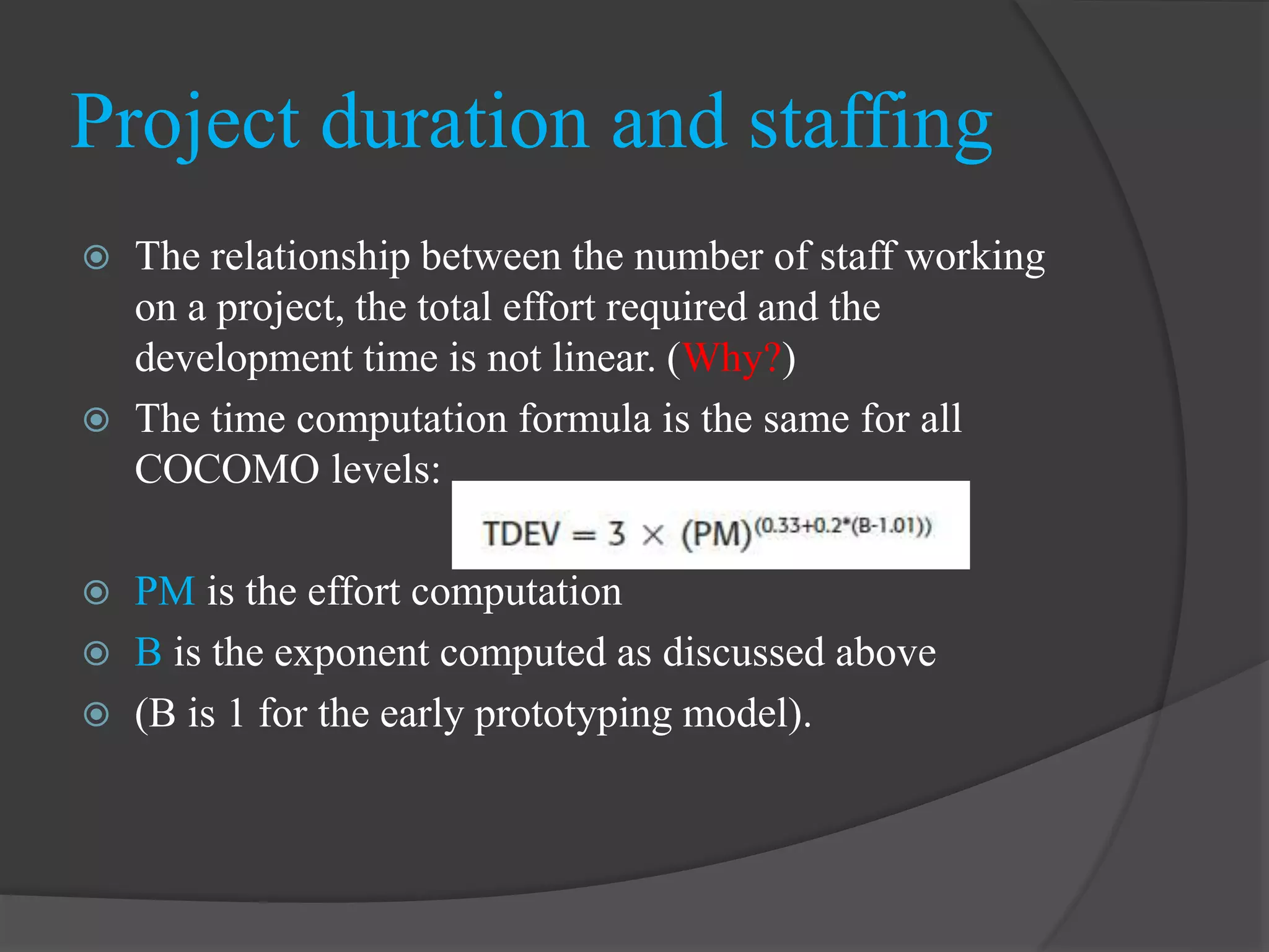 The relationship between the number of staff working
on a project, the total effort required and the
development time is not linear. (Why?)
 The time computation formula is the same for all
COCOMO levels:
 PM is the effort computation
 B is the exponent computed as discussed above
 (B is 1 for the early prototyping model).
Project duration and staffing
 