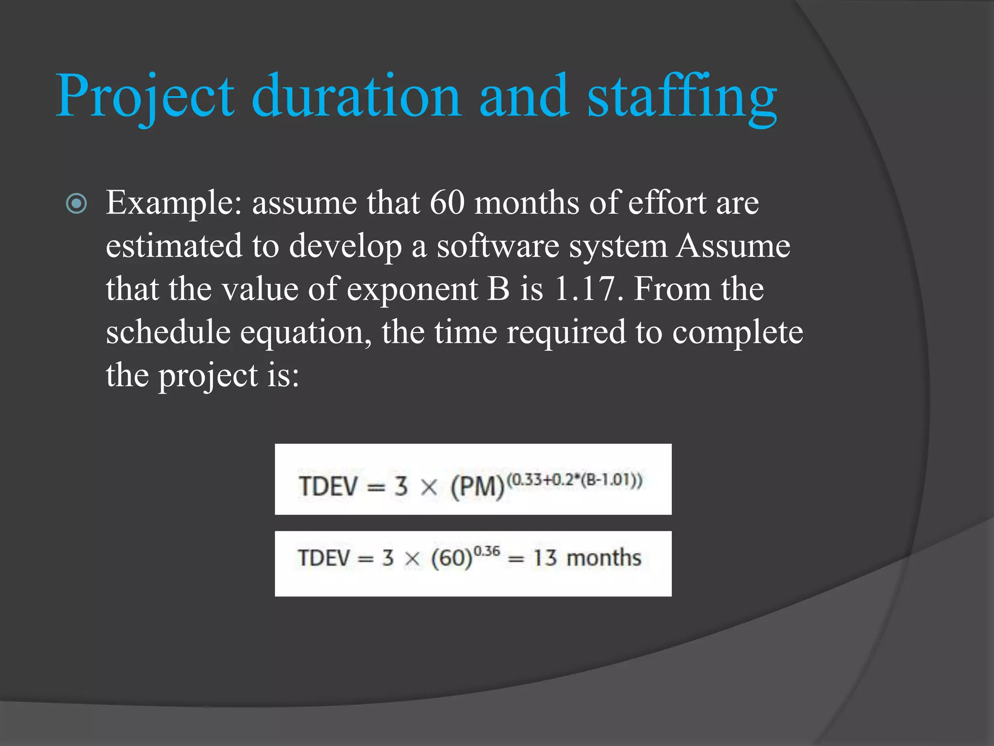 Example: assume that 60 months of effort are
estimated to develop a software system Assume
that the value of exponent B is 1.17. From the
schedule equation, the time required to complete
the project is:
Project duration and staffing
 