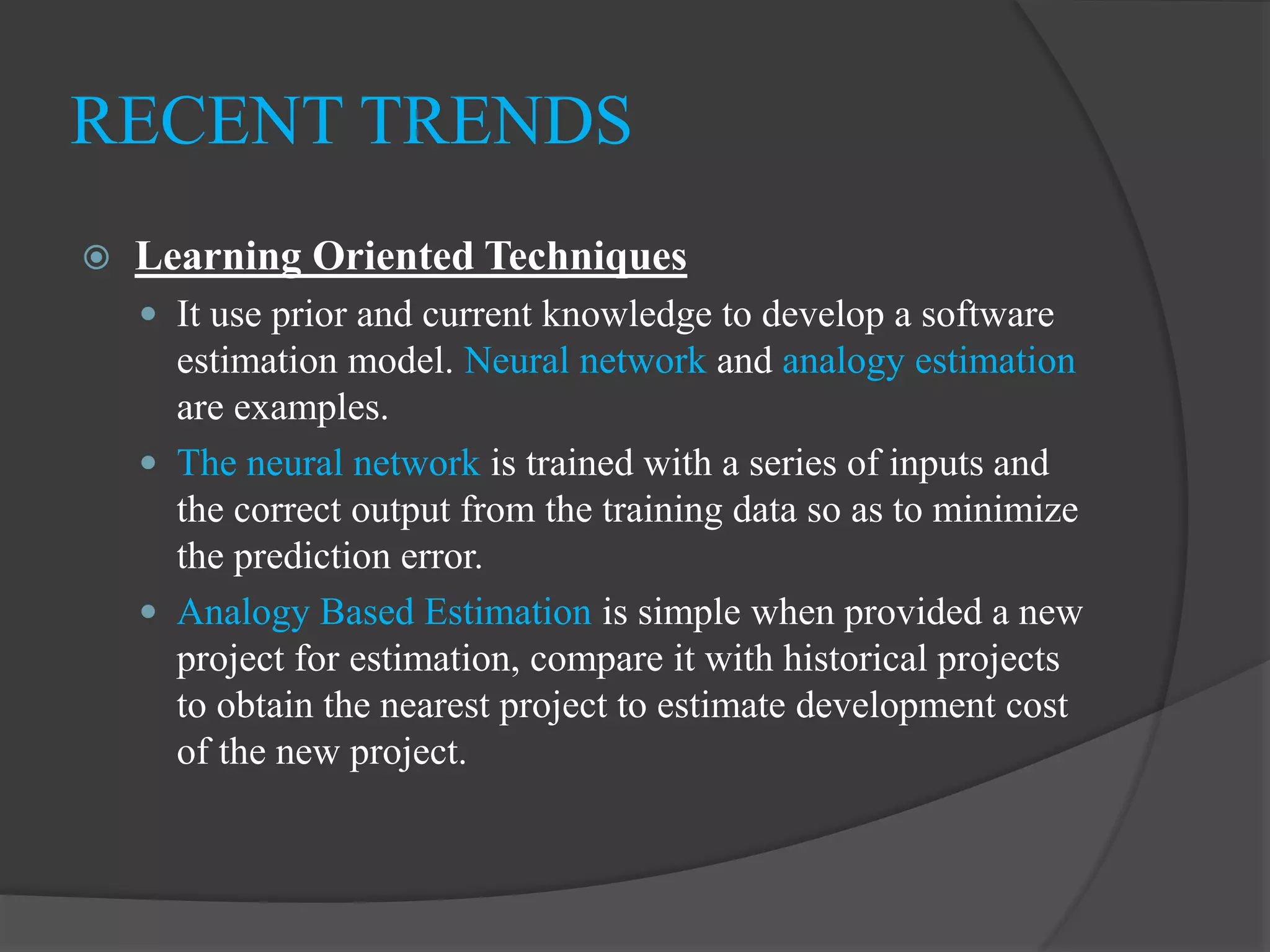  Learning Oriented Techniques
 It use prior and current knowledge to develop a software
estimation model. Neural network and analogy estimation
are examples.
 The neural network is trained with a series of inputs and
the correct output from the training data so as to minimize
the prediction error.
 Analogy Based Estimation is simple when provided a new
project for estimation, compare it with historical projects
to obtain the nearest project to estimate development cost
of the new project.
RECENT TRENDS
 