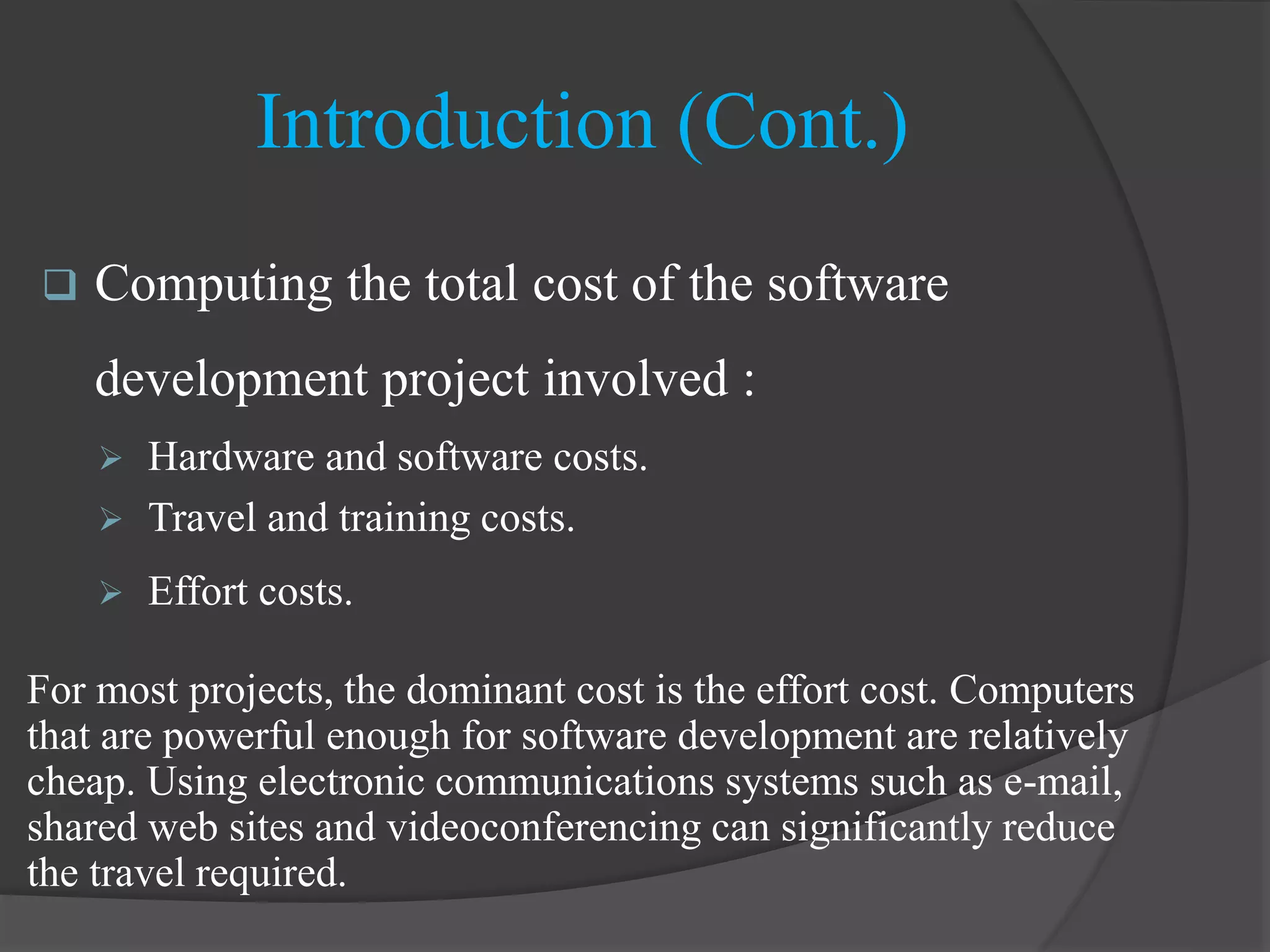 Introduction (Cont.)
 Computing the total cost of the software
development project involved :
 Hardware and software costs.
 Travel and training costs.
 Effort costs.
For most projects, the dominant cost is the effort cost. Computers
that are powerful enough for software development are relatively
cheap. Using electronic communications systems such as e-mail,
shared web sites and videoconferencing can significantly reduce
the travel required.
 
