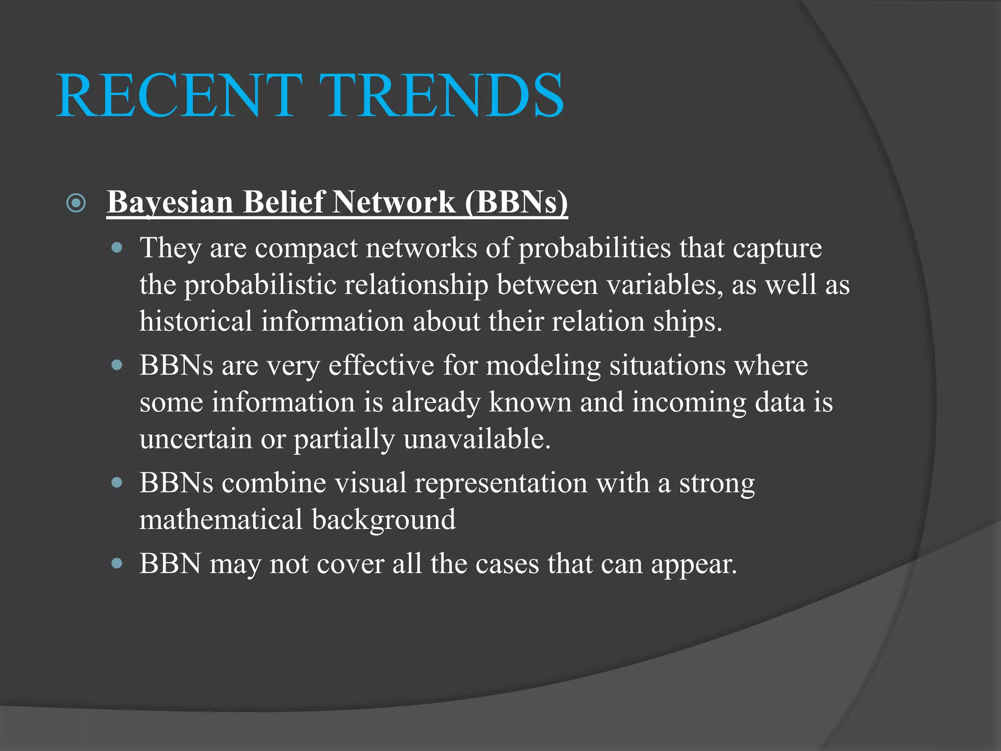  Bayesian Belief Network (BBNs)
 They are compact networks of probabilities that capture
the probabilistic relationship between variables, as well as
historical information about their relation ships.
 BBNs are very effective for modeling situations where
some information is already known and incoming data is
uncertain or partially unavailable.
 BBNs combine visual representation with a strong
mathematical background
 BBN may not cover all the cases that can appear.
RECENT TRENDS
 