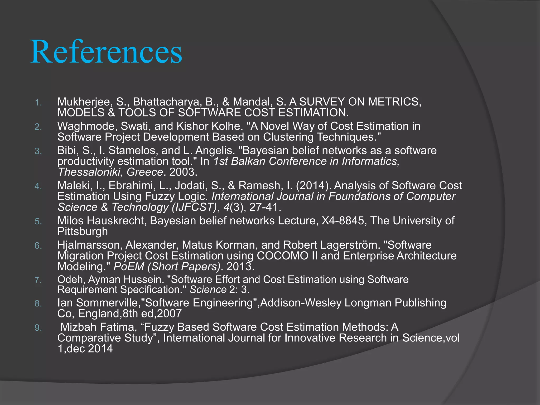 References
1. Mukherjee, S., Bhattacharya, B., & Mandal, S. A SURVEY ON METRICS,
MODELS & TOOLS OF SOFTWARE COST ESTIMATION.
2. Waghmode, Swati, and Kishor Kolhe. "A Novel Way of Cost Estimation in
Software Project Development Based on Clustering Techniques.”
3. Bibi, S., I. Stamelos, and L. Angelis. "Bayesian belief networks as a software
productivity estimation tool." In 1st Balkan Conference in Informatics,
Thessaloniki, Greece. 2003.
4. Maleki, I., Ebrahimi, L., Jodati, S., & Ramesh, I. (2014). Analysis of Software Cost
Estimation Using Fuzzy Logic. International Journal in Foundations of Computer
Science & Technology (IJFCST), 4(3), 27-41.
5. Milos Hauskrecht, Bayesian belief networks Lecture, X4-8845, The University of
Pittsburgh
6. Hjalmarsson, Alexander, Matus Korman, and Robert Lagerström. "Software
Migration Project Cost Estimation using COCOMO II and Enterprise Architecture
Modeling." PoEM (Short Papers). 2013.
7. Odeh, Ayman Hussein. "Software Effort and Cost Estimation using Software
Requirement Specification." Science 2: 3.
8. Ian Sommerville,"Software Engineering",Addison-Wesley Longman Publishing
Co, England,8th ed,2007
9. Mizbah Fatima, “Fuzzy Based Software Cost Estimation Methods: A
Comparative Study”, International Journal for Innovative Research in Science,vol
1,dec 2014
 