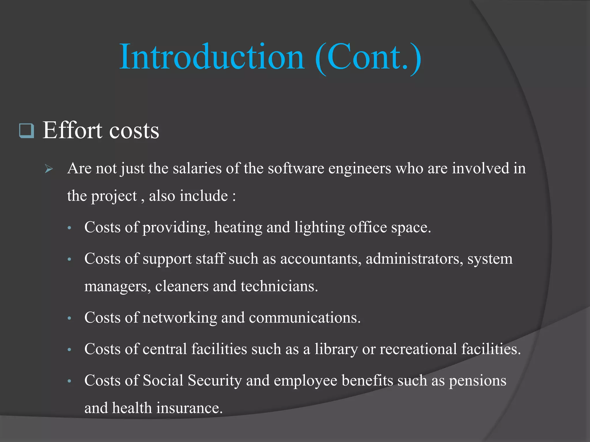 Introduction (Cont.)
 Effort costs
 Are not just the salaries of the software engineers who are involved in
the project , also include :
• Costs of providing, heating and lighting office space.
• Costs of support staff such as accountants, administrators, system
managers, cleaners and technicians.
• Costs of networking and communications.
• Costs of central facilities such as a library or recreational facilities.
• Costs of Social Security and employee benefits such as pensions
and health insurance.
 