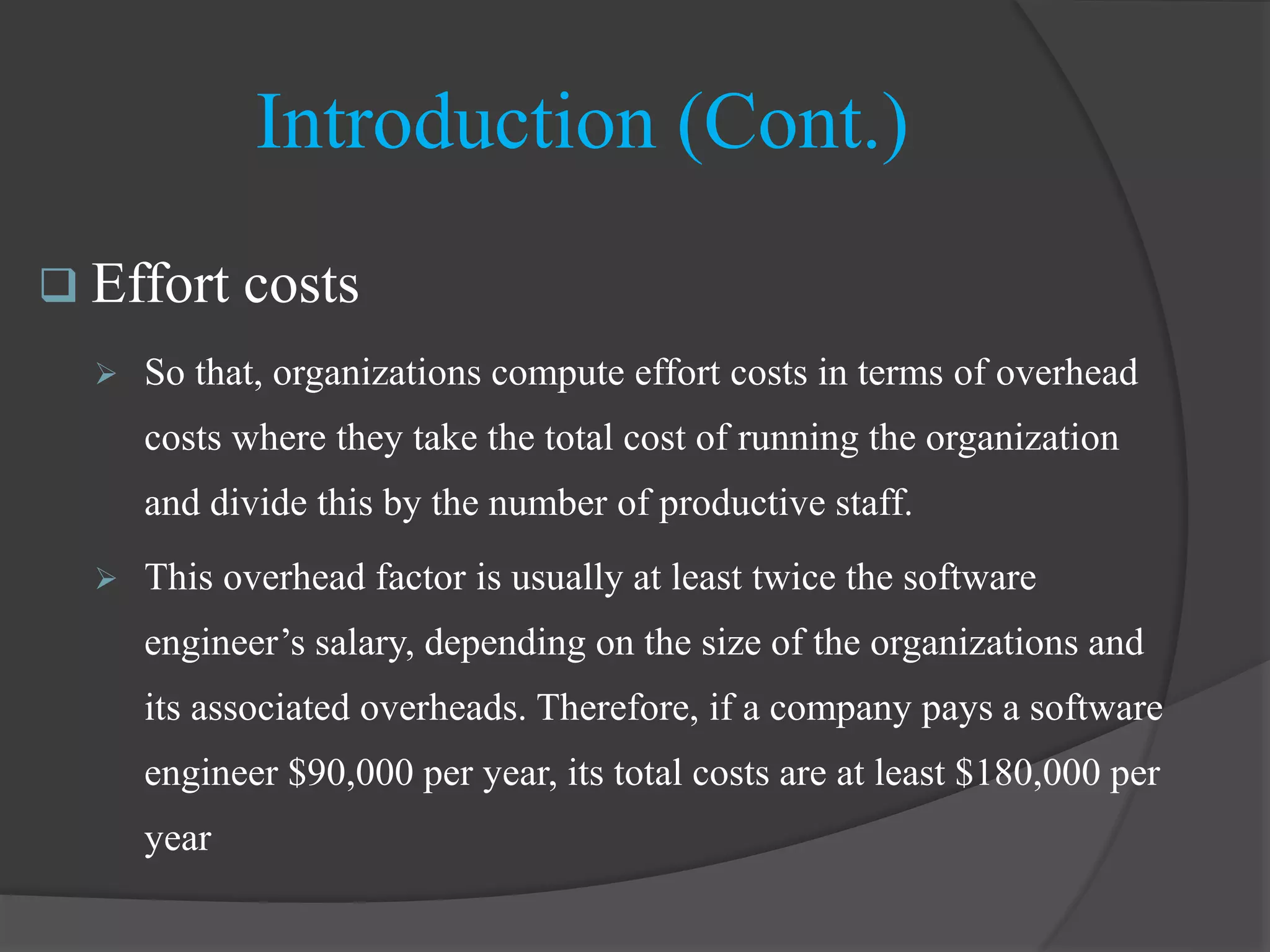Introduction (Cont.)
 Effort costs
 So that, organizations compute effort costs in terms of overhead
costs where they take the total cost of running the organization
and divide this by the number of productive staff.
 This overhead factor is usually at least twice the software
engineer’s salary, depending on the size of the organizations and
its associated overheads. Therefore, if a company pays a software
engineer $90,000 per year, its total costs are at least $180,000 per
year
 