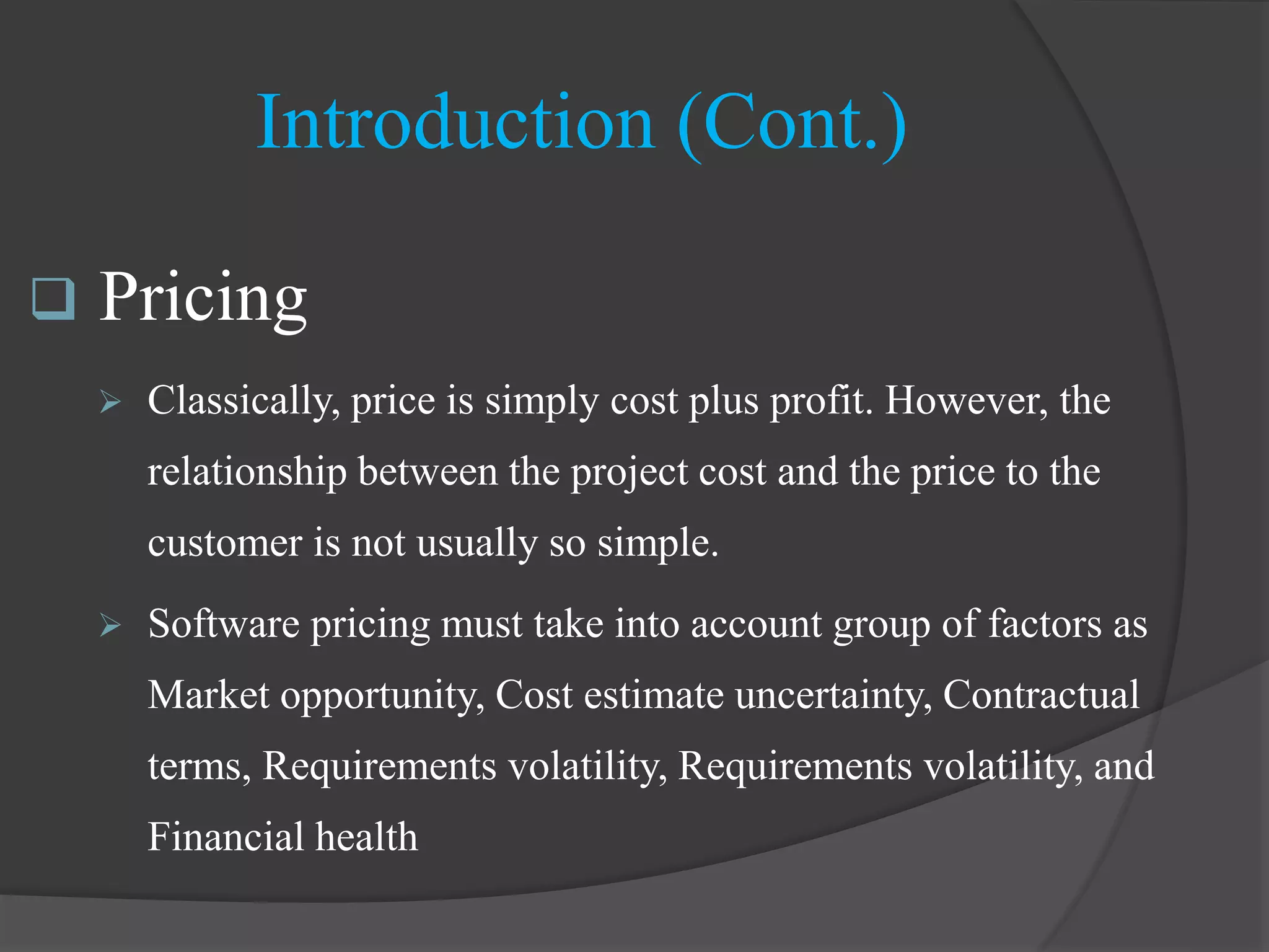  Pricing
 Classically, price is simply cost plus profit. However, the
relationship between the project cost and the price to the
customer is not usually so simple.
 Software pricing must take into account group of factors as
Market opportunity, Cost estimate uncertainty, Contractual
terms, Requirements volatility, Requirements volatility, and
Financial health
Introduction (Cont.)
 