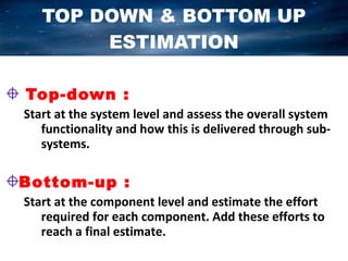 TOP DOWN & BOTTOM UP
        ESTIMATION

Top-down :
Start at the system level and assess the overall system
   functionality and how this is delivered through sub-
   systems.

Bottom-up :
Start at the component level and estimate the effort
   required for each component. Add these efforts to
   reach a final estimate.
 
