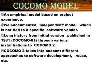 COCOMO MODEL
 An empirical model based on project
experience.
  Well-documented, ‘independent’ model which
is not tied to a specific software vendor.
  Long history from initial version published in
1981 (COCOMO-81) through various
instantiations to COCOMO 2.
 COCOMO 2 takes into account different
approaches to software development, reuse,
etc.
 