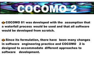 COCOMO 2
  COCOMO 81 was developed with the assumption that
a waterfall process would be used and that all software
would be developed from scratch.


   Since its formulation, there have been many changes
in software engineering practice and COCOMO 2 is
designed to accommodate different approaches to
software development.
 