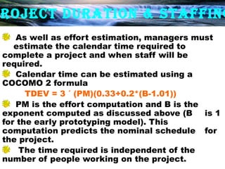 ROJECT DURATION & STAFFING
    As well as effort estimation, managers must
   estimate the calendar time required to
complete a project and when staff will be
required.
    Calendar time can be estimated using a
COCOMO 2 formula
      TDEV = 3 ´ (PM)(0.33+0.2*(B-1.01))
    PM is the effort computation and B is the
exponent computed as discussed above (B       is 1
for the early prototyping model). This
computation predicts the nominal schedule for
the project.
    The time required is independent of the
number of people working on the project.
 