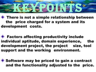KEYPOINTS
  There is not a simple relationship between
  the price charged for a system and its
development costs.

   Factors affecting productivity include
individual aptitude, domain experience,   the
development project, the project size, tool
support and the working environment.

  Software may be priced to gain a contract
  and the functionality adjusted to the price.
 