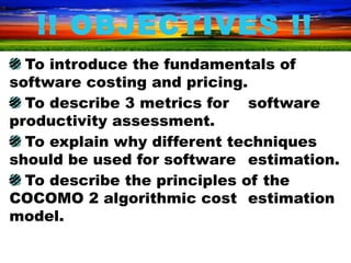 !! OBJECTIVES !!
  To introduce the fundamentals of
software costing and pricing.
  To describe 3 metrics for software
productivity assessment.
  To explain why different techniques
should be used for software estimation.
  To describe the principles of the
COCOMO 2 algorithmic cost estimation
model.
 
