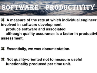 SOFTWARE                 PRODUCTIVITY
   A measure of the rate at which individual engineers
involved in software development
   produce software and associated
   although quality assurance is a factor in productivi
assessment.

   Essentially, we was documentation.

   Not quality-oriented not to measure useful
  functionality produced per time unit.
 