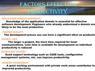 FACTORS EFFECTING
                PRODUCTIVITY
APPLICATION DOMAIN EXPERINACE :
    Knowledge of the application domain is essential for effective
software development. Engineers who already understand a domain are
likely to be the most productive.

 PROCESS qUALITY :
  The development proces use can have a significant efect on productiv
 PROjECT SIzE
      The larger a project, the more time required for team
 communications. Less time is available for development so individual
 productivity is reduced
 .
TEChNOLOGY SUPPORT
    Good support technology such as CASE tools, configuration
management systems, etc. can improve productivity.

WORkING ENVIRONMENT
   A quiet working environment with private work areas contributes to
improved productivity.
 