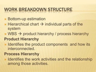 WORK BREAKDOWN STRUCTURE
 Bottom-up estimation
 Hierarchical chart  individual parts of the
system
 WBS  product hierarchy / process hierarchy
Product Hierarchy
 Identifies the product components and how its
interconnected.
Process Hierarchy
 Identifies the work activities and the relationship
among those activities.
 