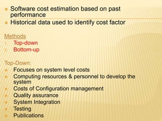  Software cost estimation based on past
performance
 Historical data used to identify cost factor
Methods
1. Top-down
2. Bottom-up
Top-Down:
 Focuses on system level costs
 Computing resources & personnel to develop the
system
 Costs of Configuration management
 Quality assurance
 System Integration
 Testing
 Publications
 