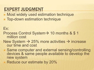 EXPERT JUDGMENT
 Most widely used estimation technique
 Top-down estimation technique
Ex:
Process Control System 10 months & $ 1
million cost
New System  25% more activities  increase
our time and cost
 Same computer and external sensing/controlling
devices & same people available to develop the
new system
 Reduce our estimate by 20%
 