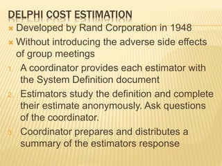 DELPHI COST ESTIMATION
 Developed by Rand Corporation in 1948
 Without introducing the adverse side effects
of group meetings
1. A coordinator provides each estimator with
the System Definition document
2. Estimators study the definition and complete
their estimate anonymously. Ask questions
of the coordinator.
3. Coordinator prepares and distributes a
summary of the estimators response
 