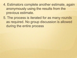 4. Estimators complete another estimate, again
anonymously using the results from the
previous estimate.
5. The process is iterated for as many rounds
as required. No group discussion is allowed
during the entire process
 