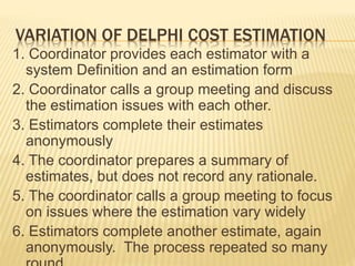 VARIATION OF DELPHI COST ESTIMATION
1. Coordinator provides each estimator with a
system Definition and an estimation form
2. Coordinator calls a group meeting and discuss
the estimation issues with each other.
3. Estimators complete their estimates
anonymously
4. The coordinator prepares a summary of
estimates, but does not record any rationale.
5. The coordinator calls a group meeting to focus
on issues where the estimation vary widely
6. Estimators complete another estimate, again
anonymously. The process repeated so many
 