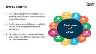 Java FS Benefits
➢ Java FS provides platform independence,
allowing applications to run on any device
or operating system.
➢ It offers strong security features, making it
reliable for building enterprise-level
applications.
➢ Java FS has excellent community support
and a wide range of frameworks and tools
for rapid development.
 