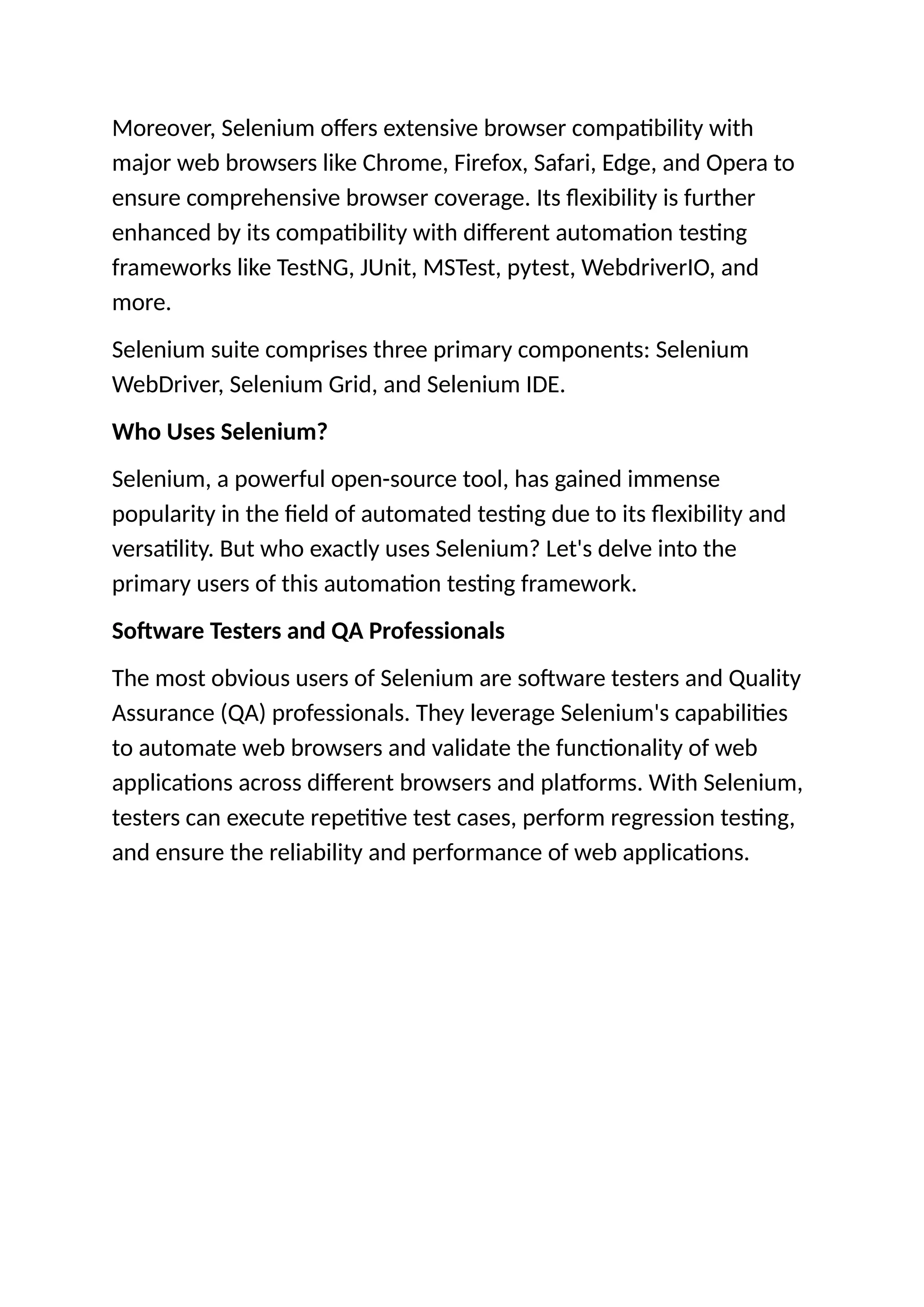 Moreover, Selenium offers extensive browser compatibility with
major web browsers like Chrome, Firefox, Safari, Edge, and Opera to
ensure comprehensive browser coverage. Its flexibility is further
enhanced by its compatibility with different automation testing
frameworks like TestNG, JUnit, MSTest, pytest, WebdriverIO, and
more.
Selenium suite comprises three primary components: Selenium
WebDriver, Selenium Grid, and Selenium IDE.
Who Uses Selenium?
Selenium, a powerful open-source tool, has gained immense
popularity in the field of automated testing due to its flexibility and
versatility. But who exactly uses Selenium? Let's delve into the
primary users of this automation testing framework.
Software Testers and QA Professionals
The most obvious users of Selenium are software testers and Quality
Assurance (QA) professionals. They leverage Selenium's capabilities
to automate web browsers and validate the functionality of web
applications across different browsers and platforms. With Selenium,
testers can execute repetitive test cases, perform regression testing,
and ensure the reliability and performance of web applications.
 