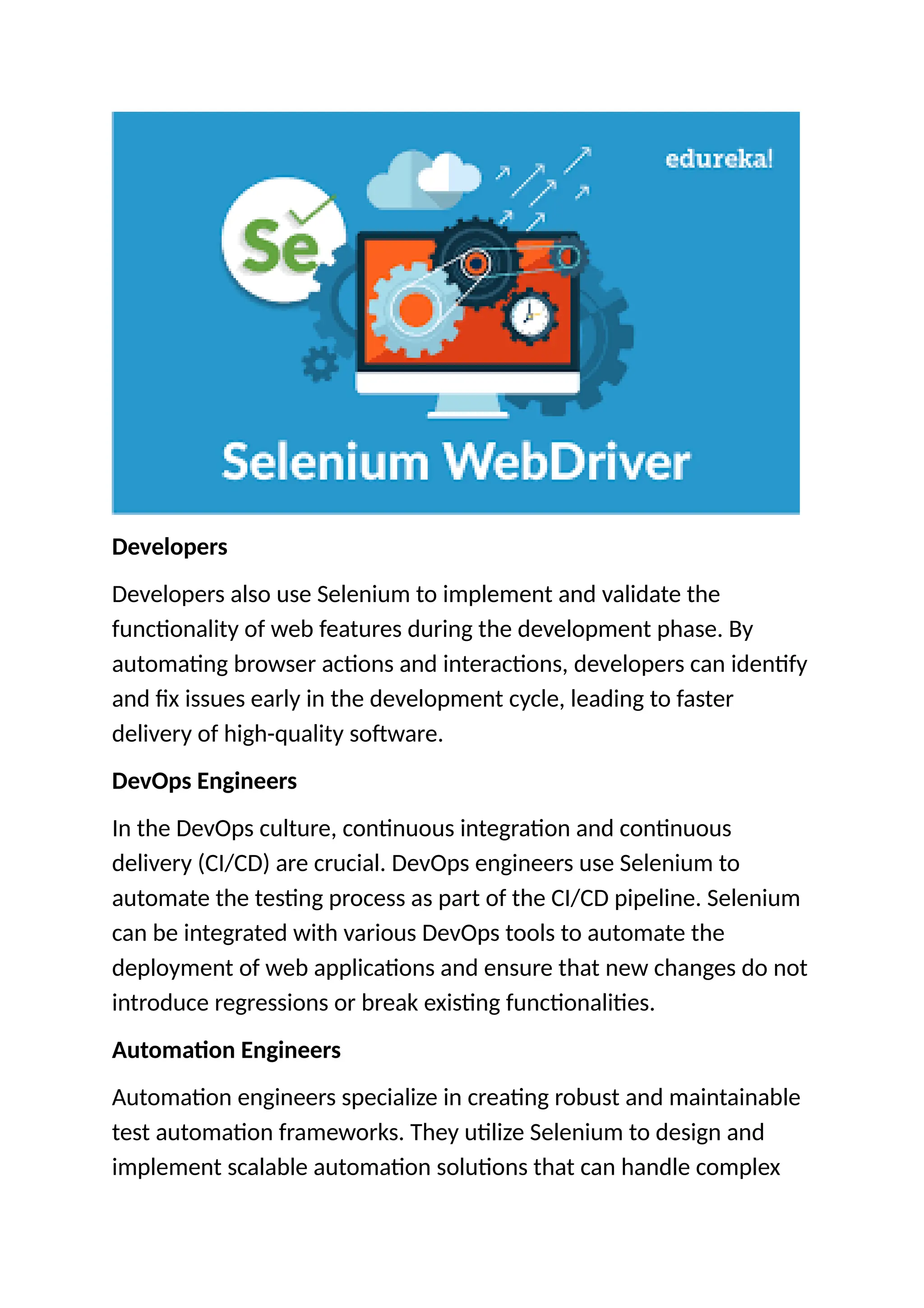 Developers
Developers also use Selenium to implement and validate the
functionality of web features during the development phase. By
automating browser actions and interactions, developers can identify
and fix issues early in the development cycle, leading to faster
delivery of high-quality software.
DevOps Engineers
In the DevOps culture, continuous integration and continuous
delivery (CI/CD) are crucial. DevOps engineers use Selenium to
automate the testing process as part of the CI/CD pipeline. Selenium
can be integrated with various DevOps tools to automate the
deployment of web applications and ensure that new changes do not
introduce regressions or break existing functionalities.
Automation Engineers
Automation engineers specialize in creating robust and maintainable
test automation frameworks. They utilize Selenium to design and
implement scalable automation solutions that can handle complex
 