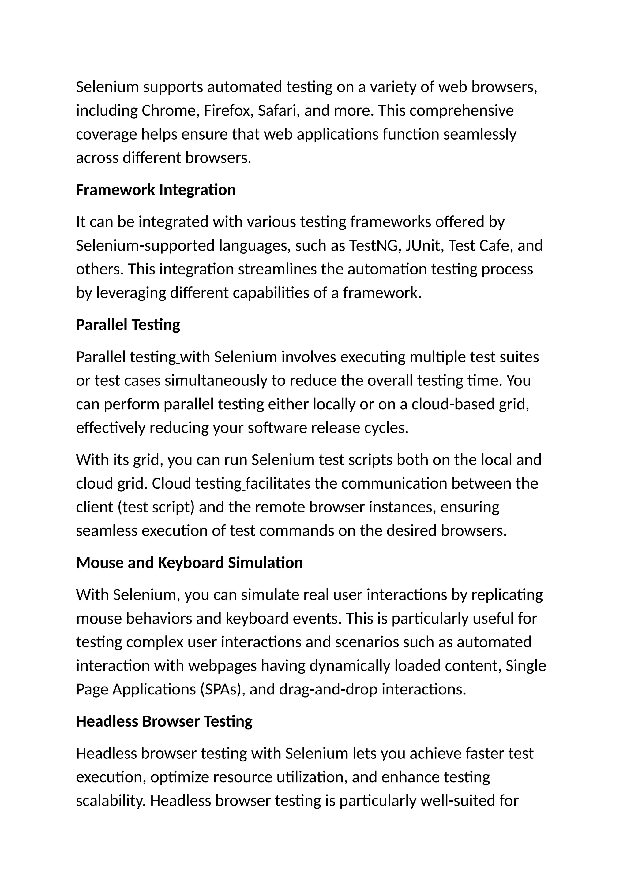 Selenium supports automated testing on a variety of web browsers,
including Chrome, Firefox, Safari, and more. This comprehensive
coverage helps ensure that web applications function seamlessly
across different browsers.
Framework Integration
It can be integrated with various testing frameworks offered by
Selenium-supported languages, such as TestNG, JUnit, Test Cafe, and
others. This integration streamlines the automation testing process
by leveraging different capabilities of a framework.
Parallel Testing
Parallel testing with Selenium involves executing multiple test suites
or test cases simultaneously to reduce the overall testing time. You
can perform parallel testing either locally or on a cloud-based grid,
effectively reducing your software release cycles.
With its grid, you can run Selenium test scripts both on the local and
cloud grid. Cloud testing facilitates the communication between the
client (test script) and the remote browser instances, ensuring
seamless execution of test commands on the desired browsers.
Mouse and Keyboard Simulation
With Selenium, you can simulate real user interactions by replicating
mouse behaviors and keyboard events. This is particularly useful for
testing complex user interactions and scenarios such as automated
interaction with webpages having dynamically loaded content, Single
Page Applications (SPAs), and drag-and-drop interactions.
Headless Browser Testing
Headless browser testing with Selenium lets you achieve faster test
execution, optimize resource utilization, and enhance testing
scalability. Headless browser testing is particularly well-suited for
 